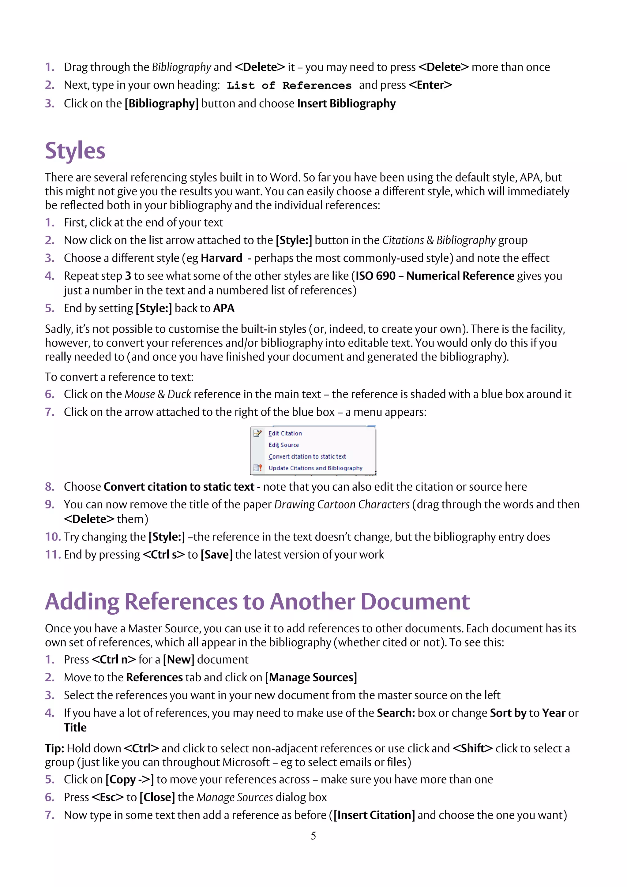 5
1. Drag through the Bibliography and <Delete> it – you may need to press <Delete> more than once
2. Next, type in your own heading: List of References and press <Enter>
3. Click on the [Bibliography] button and choose Insert Bibliography
Styles
There are several referencing styles built in to Word. So far you have been using the default style, APA, but
this might not give you the results you want. You can easily choose a different style, which will immediately
be reflected both in your bibliography and the individual references:
1. First, click at the end of your text
2. Now click on the list arrow attached to the [Style:] button in the Citations & Bibliography group
3. Choose a different style (eg Harvard - perhaps the most commonly-used style) and note the effect
4. Repeat step 3 to see what some of the other styles are like (ISO 690 – Numerical Reference gives you
just a number in the text and a numbered list of references)
5. End by setting [Style:] back to APA
Sadly, it’s not possible to customise the built-in styles (or, indeed, to create your own). There is the facility,
however, to convert your references and/or bibliography into editable text. You would only do this if you
really needed to (and once you have finished your document and generated the bibliography).
To convert a reference to text:
6. Click on the Mouse & Duck reference in the main text – the reference is shaded with a blue box around it
7. Click on the arrow attached to the right of the blue box – a menu appears:
8. Choose Convert citation to static text - note that you can also edit the citation or source here
9. You can now remove the title of the paper Drawing Cartoon Characters (drag through the words and then
<Delete> them)
10. Try changing the [Style:] –the reference in the text doesn’t change, but the bibliography entry does
11. End by pressing <Ctrl s> to [Save] the latest version of your work
Adding References to Another Document
Once you have a Master Source, you can use it to add references to other documents. Each document has its
own set of references, which all appear in the bibliography (whether cited or not). To see this:
1. Press <Ctrl n> for a [New] document
2. Move to the References tab and click on [Manage Sources]
3. Select the references you want in your new document from the master source on the left
4. If you have a lot of references, you may need to make use of the Search: box or change Sort by to Year or
Title
Tip: Hold down <Ctrl> and click to select non-adjacent references or use click and <Shift> click to select a
group (just like you can throughout Microsoft – eg to select emails or files)
5. Click on [Copy ->] to move your references across – make sure you have more than one
6. Press <Esc> to [Close] the Manage Sources dialog box
7. Now type in some text then add a reference as before ([Insert Citation] and choose the one you want)
 