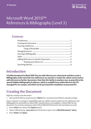 Microsoft Word 2010™
References & Bibliography (Level 3)
Contents
Introduction ..............................................................................................................1
Creating the Document ........................................................................................1
Inserting a Reference .............................................................................................2
Using a Placeholder ................................................................................3
Managing Sources ...................................................................................................3
Inserting a Bibliography ........................................................................................4
Styles ............................................................................................................................5
Adding References to Another Document ....................................................5
Keeping your Master List ......................................................................6
Searching Libraries ..................................................................................................6
Introduction
A facility introduced in Word 2007 lets you add references to a document and then create a
Bibliography at the end of the text. References are stored in a master list, which can be used to
add references to further documents. Note that this facility is nowhere near as powerful as the
special EndNote bibliographical software, which is available from within Word on the ITS-
managed PCs on campus, and which can be purchased for installation on personal PCs.
Creating the Document
Begin by creating a new document:
1. Start up Word 2010 as usual (or press <Ctrl n> for a new document if Word is already running)
If your computer is running in Compatibility mode, you will first need to switch out of it. References and
bibliography are new facilities in Word 2007 onwards and are not available in a Word 2003 format
document. You must be saving your work in Word 2007/2010 format for the new features to work:
2. Press <Ctrl s> (or click on the [Save] button)
3. Type in a filename (eg testrefs) and check Save as type: is set to Word Document (*.docx)
4. Press <Enter> for [Save]
IT Services
 