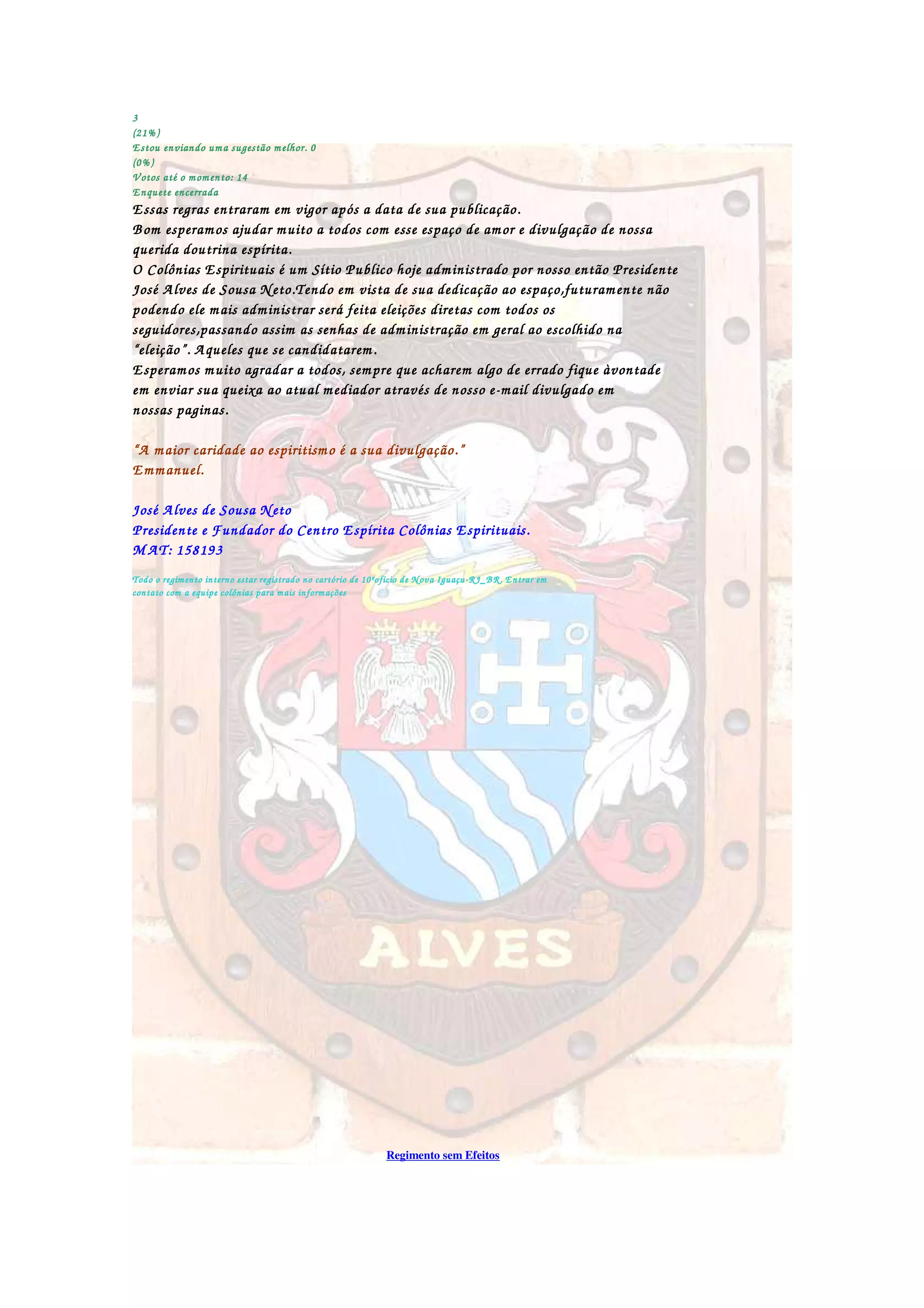 3333
(21%)(21%)(21%)(21%)
Estou enviando uma sugestão melhor. 0Estou enviando uma sugestão melhor. 0Estou enviando uma sugestão melhor. 0Estou enviando uma sugestão melhor. 0
(0%)(0%)(0%)(0%)
Votos até o momento: 14Votos até o momento: 14Votos até o momento: 14Votos até o momento: 14
Enquete encerradaEnquete encerradaEnquete encerradaEnquete encerrada
Essas regras entraram em vigor após a data de sua pubEssas regras entraram em vigor após a data de sua pubEssas regras entraram em vigor após a data de sua pubEssas regras entraram em vigor após a data de sua publicação.licação.licação.licação.
Bom esperamos ajudar muito a todos com esse espaço de amor e divulgação de nossaBom esperamos ajudar muito a todos com esse espaço de amor e divulgação de nossaBom esperamos ajudar muito a todos com esse espaço de amor e divulgação de nossaBom esperamos ajudar muito a todos com esse espaço de amor e divulgação de nossa
querida doutrina espírita.querida doutrina espírita.querida doutrina espírita.querida doutrina espírita.
O Colônias Espirituais é um Sítio Publico hoje administrado por nosso então PresidenteO Colônias Espirituais é um Sítio Publico hoje administrado por nosso então PresidenteO Colônias Espirituais é um Sítio Publico hoje administrado por nosso então PresidenteO Colônias Espirituais é um Sítio Publico hoje administrado por nosso então Presidente
José Alves de Sousa Neto.Tendo em vista de sua dedicJosé Alves de Sousa Neto.Tendo em vista de sua dedicJosé Alves de Sousa Neto.Tendo em vista de sua dedicJosé Alves de Sousa Neto.Tendo em vista de sua dedicação ao espaço,futuramente nãoação ao espaço,futuramente nãoação ao espaço,futuramente nãoação ao espaço,futuramente não
podendo ele mais administrar será feita eleições diretas com todos ospodendo ele mais administrar será feita eleições diretas com todos ospodendo ele mais administrar será feita eleições diretas com todos ospodendo ele mais administrar será feita eleições diretas com todos os
seguidores,passando assim as senhas de administração em geral ao escolhido naseguidores,passando assim as senhas de administração em geral ao escolhido naseguidores,passando assim as senhas de administração em geral ao escolhido naseguidores,passando assim as senhas de administração em geral ao escolhido na
“eleição”. Aqueles que se candidatarem.“eleição”. Aqueles que se candidatarem.“eleição”. Aqueles que se candidatarem.“eleição”. Aqueles que se candidatarem.
Esperamos muito agradar a todos, sempEsperamos muito agradar a todos, sempEsperamos muito agradar a todos, sempEsperamos muito agradar a todos, sempre que acharem algo de errado fique àvontadere que acharem algo de errado fique àvontadere que acharem algo de errado fique àvontadere que acharem algo de errado fique àvontade
em enviar sua queixa ao atual mediador através de nosso eem enviar sua queixa ao atual mediador através de nosso eem enviar sua queixa ao atual mediador através de nosso eem enviar sua queixa ao atual mediador através de nosso e----mail divulgado emmail divulgado emmail divulgado emmail divulgado em
nossas paginas.nossas paginas.nossas paginas.nossas paginas.
“A maior caridade ao espiritismo é a sua divulgação.”“A maior caridade ao espiritismo é a sua divulgação.”“A maior caridade ao espiritismo é a sua divulgação.”“A maior caridade ao espiritismo é a sua divulgação.”
Emmanuel.Emmanuel.Emmanuel.Emmanuel.
José Alves de Sousa NetoJosé Alves de Sousa NetoJosé Alves de Sousa NetoJosé Alves de Sousa Neto
Presidente e Fundador do CenPresidente e Fundador do CenPresidente e Fundador do CenPresidente e Fundador do Centro Espírita Colônias Espirituais.tro Espírita Colônias Espirituais.tro Espírita Colônias Espirituais.tro Espírita Colônias Espirituais.
MAT: 158193MAT: 158193MAT: 158193MAT: 158193
Todo o regimento interno estar registrado no cartório de 10ºoficio de Nova IguaçuTodo o regimento interno estar registrado no cartório de 10ºoficio de Nova IguaçuTodo o regimento interno estar registrado no cartório de 10ºoficio de Nova IguaçuTodo o regimento interno estar registrado no cartório de 10ºoficio de Nova Iguaçu----RJ_BR. Entrar emRJ_BR. Entrar emRJ_BR. Entrar emRJ_BR. Entrar em
contato com a equipe colônias para mais informaçõescontato com a equipe colônias para mais informaçõescontato com a equipe colônias para mais informaçõescontato com a equipe colônias para mais informações....
Regimento sem Efeitos
 