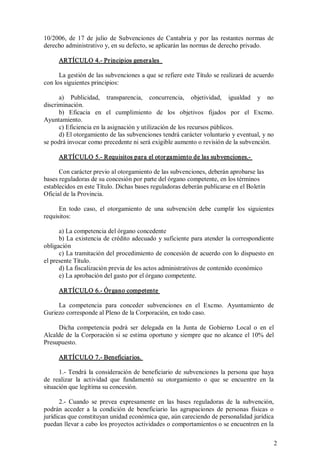 10/2006,  de  17  de  julio  de  Subvenciones  de  Cantabria  y  por  las  restantes  normas  de 
derecho administrativo y, en su defecto, se aplicarán las normas de derecho privado. 
ARTÍCULO 4.­ Principios generales 
La gestión de las subvenciones a que se refiere este Título se realizará de acuerdo 
con los siguientes principios: 
a)  Publicidad,  transparencia,  concurrencia,  objetividad,  igualdad  y  no 
discriminación. 
b)  Eficacia  en  el  cumplimiento  de  los  objetivos  fijados  por  el  Excmo. 
Ayuntamiento. 
c) Eficiencia en la asignación y utilización de los recursos públicos. 
d) El otorgamiento de las subvenciones tendrá carácter voluntario y eventual, y no 
se podrá invocar como precedente ni será exigible aumento o revisión de la subvención. 
ARTÍCULO 5.­ Requisitos para el otorgamiento de las subvenciones.­ 
Con carácter previo al otorgamiento de las subvenciones, deberán aprobarse las 
bases reguladoras de su concesión por parte del órgano competente, en los términos 
establecidos en este Título. Dichas bases reguladoras deberán publicarse en el Boletín 
Oficial de la Provincia. 
En  todo  caso,  el  otorgamiento  de  una  subvención  debe  cumplir  los  siguientes 
requisitos: 
a) La competencia del órgano concedente 
b) La existencia de crédito adecuado  y suficiente para atender  la correspondiente 
obligación 
c) La tramitación del procedimiento de concesión de acuerdo con lo dispuesto en 
el presente Título. 
d) La fiscalización previa de los actos administrativos de contenido económico 
e) La aprobación del gasto por el órgano competente. 
ARTÍCULO 6.­ Órgano competente 
La  competencia  para  conceder  subvenciones  en  el  Excmo.  Ayuntamiento  de 
Guriezo corresponde al Pleno de la Corporación, en todo caso. 
Dicha  competencia  podrá  ser  delegada  en  la  Junta  de  Gobierno  Local  o  en  el 
Alcalde  de  la  Corporación  si  se  estima  oportuno  y  siempre  que  no  alcance  el  10%  del 
Presupuesto. 
ARTÍCULO 7.­ Beneficiarios. 
1.­ Tendrá  la  consideración  de  beneficiario  de  subvenciones  la  persona  que  haya 
de  realizar  la  actividad  que  fundamentó  su  otorgamiento  o  que  se  encuentre  en  la 
situación que legítima su concesión. 
2.­  Cuando  se  prevea  expresamente  en  las  bases  reguladoras  de  la  subvención, 
podrán  acceder  a  la  condición  de  beneficiario  las  agrupaciones  de  personas  físicas  o 
jurídicas que constituyan unidad económica que, aún careciendo de personalidad jurídica 
puedan llevar a cabo los proyectos actividades o comportamientos o se encuentren en la
2 

 