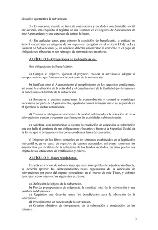 situación que motiva la subvención. 
3.­ En concreto, cuando se trate de asociaciones y entidades con domicilio social 
en Guriezo, será requisito el registro de sus Estatutos en el Registro de Asociaciones de 
este Ayuntamiento y que carezcan de ánimo de lucro. 
4.­  En  cualquier  caso,  para  obtener  la  condición  de  beneficiario,  la  entidad  no 
deberá  encontrarse  en  ninguno  de  los  supuestos  recogidos  en  el  artículo  13  de  la  Ley 
General de Subvenciones y, en concreto deberán encontrarse al corriente en el pago de 
obligaciones tributarias o por reintegro de subvenciones anteriores. 
ARTÍCULO 8.­ Obligaciones de los beneficiarios. 
Son obligaciones del beneficiario: 
a)  Cumplir  el  objetivo,  ejecutar  el  proyecto,  realizar  la  actividad  o  adoptar  el 
comportamiento que fundamenta la concesión de la subvención. 
b) Justificar ante el  Ayuntamiento el cumplimiento de los requisitos condiciones, 
así como la realización de la actividad y el cumplimiento de la finalidad que determinen 
la concesión o el disfrute de la subvención. 
c)  Someterse  a  cuantas  actuaciones  de  comprobación  y  control  se  consideren 
necesarias por parte del Ayuntamiento, aportando cuanta información le sea requerida en 
el ejercicio de dichas actuaciones. 
d) Comunicar al órgano concedente o la entidad colaboradora la obtención de otras 
subvenciones, ayudas o recursos que financien las actividades subvencionadas 
e) Acreditar, con anterioridad a dictarse la resolución de concesión de subvención 
que ese halla al corriente de sus obligaciones tributarias y frente a la Seguridad Social de 
la forma que se determine en las correspondientes bases de concesión. 
f)  Disponer  de  los  libros  contables  en  los  términos  establecidos  en  la  legislación 
mercantil  o,  en  su  caso,  de  registros  de  cuentas  adecuados,  así  como  conservar  los 
documentos  justificativos de  la aplicación de  los  fondos recibidos, en tanto puedan  ser 
objeto de las actuaciones de verificación y control. 
ARTÍCULO 9.­ Bases reguladoras. 
Excepto en el caso de subvenciones que sean susceptibles de adjudicación directa, 
se  deberán  aprobar  las  correspondientes  bases  reguladoras  de  la  concesión  de 
subvenciones  por  parte  del  órgano  concedente,  en  el  marco  de  este  Título,  y  deberán 
concretar, como mínimo, los siguientes extremos: 
a) Definición del objeto de la subvención. 
b)  Partida  presupuestaria  de  referencia,  la  cantidad  total  de  la  subvención  y  sus 
posibles subdivisiones . 
c)  Requisitos  que  deberán  reunir  los  beneficiarios  para  la  obtención  de  la 
subvención. 
d) Procedimiento de concesión de la subvención. 
e)  Criterios  objetivos  de  otorgamiento  de  la  subvención  y  ponderación  de  los 
mismos.
3 

 
