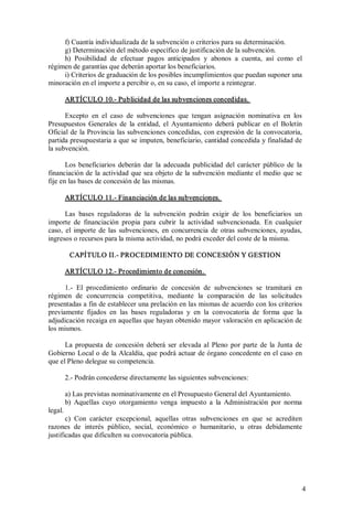 f) Cuantía individualizada de la subvención o criterios para su determinación. 
g) Determinación del método específico de justificación de la subvención. 
h)  Posibilidad  de  efectuar  pagos  anticipados  y  abonos  a  cuenta,  así  como  el 
régimen de garantías que deberán aportar los beneficiarios. 
i) Criterios de graduación de los posibles incumplimientos que puedan suponer una 
minoración en el importe a percibir o, en su caso, el importe a reintegrar. 
ARTÍCULO 10.­ Publicidad de las subvenciones concedidas. 
Excepto  en  el  caso  de  subvenciones  que  tengan  asignación  nominativa  en  los 
Presupuestos  Generales  de  la  entidad,  el  Ayuntamiento  deberá  publicar  en  el  Boletín 
Oficial de  la Provincia  las subvenciones concedidas, con expresión de  la  convocatoria, 
partida presupuestaria a que se imputen, beneficiario, cantidad concedida y finalidad de 
la subvención. 
Los  beneficiarios  deberán  dar  la  adecuada  publicidad  del  carácter  público  de  la 
financiación de  la  actividad que sea objeto de la  subvención  mediante el  medio que  se 
fije en las bases de concesión de las mismas. 
ARTÍCULO 11.­ Financiación de las subvenciones. 
Las  bases  reguladoras  de  la  subvención  podrán  exigir  de  los  beneficiarios  un 
importe  de  financiación  propia  para  cubrir  la  actividad  subvencionada.  En  cualquier 
caso,  el  importe  de  las  subvenciones,  en  concurrencia  de  otras  subvenciones,  ayudas, 
ingresos o recursos para la misma actividad, no podrá exceder del coste de la misma. 
CAPÍTULO II.­ PROCEDIMIENTO DE CONCESIÓN Y GESTION 
ARTÍCULO 12.­ Procedimiento de concesión. 
1.­  El  procedimiento  ordinario  de  concesión  de  subvenciones  se  tramitará  en 
régimen  de  concurrencia  competitiva,  mediante  la  comparación  de  las  solicitudes 
presentadas a fin de establecer una prelación en las mismas de acuerdo con los criterios 
previamente  fijados  en  las  bases  reguladoras  y  en  la  convocatoria  de  forma  que  la 
adjudicación recaiga en aquellas que hayan obtenido mayor valoración en aplicación de 
los mismos. 
La  propuesta  de  concesión  deberá  ser  elevada  al  Pleno  por  parte  de  la  Junta  de 
Gobierno Local o de  la  Alcaldía, que podrá actuar de órgano concedente en el caso en 
que el Pleno delegue su competencia. 
2.­ Podrán concederse directamente las siguientes subvenciones: 
a) Las previstas nominativamente en el Presupuesto General del Ayuntamiento. 
b)  Aquellas  cuyo  otorgamiento  venga  impuesto  a  la  Administración  por  norma 
legal. 
c)  Con  carácter  excepcional,  aquellas  otras  subvenciones  en  que  se  acrediten 
razones  de  interés  público,  social,  económico  o  humanitario,  u  otras  debidamente 
justificadas que dificulten su convocatoria pública.

4 

 