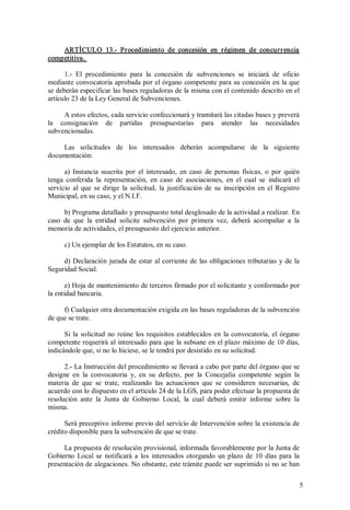 ARTÍCULO  13.­  Procedimiento  de  concesión  en  régimen  de  concur r encia 
competitiva. 
1.­  El  procedimiento  para  la  concesión  de  subvenciones  se  iniciará  de  oficio 
mediante convocatoria aprobada por el órgano competente para su concesión en  la que 
se deberán especificar las bases reguladoras de la misma con el contenido descrito en el 
artículo 23 de la Ley General de Subvenciones. 
A estos efectos, cada servicio confeccionará y tramitará las citadas bases y preverá 
la  consignación  de  partidas  presupuestarias  para  atender  las  necesidades 
subvencionadas. 
Las  solicitudes  de  los  interesados  deberán  acompañarse  de  la  siguiente 
documentación: 
a)  Instancia  suscrita  por  el  interesado,  en  caso  de  personas  físicas,  o  por  quién 
tenga  conferida  la  representación,  en  caso  de  asociaciones,  en  el  cual  se  indicará  el 
servicio  al  que  se  dirige  la  solicitud,  la  justificación  de  su  inscripción  en  el  Registro 
Municipal, en su caso, y el N.I.F. 
b) Programa detallado y presupuesto total desglosado de la actividad a realizar. En 
caso  de  que  la  entidad  solicite  subvención  por  primera  vez,  deberá  acompañar  a  la 
memoria de actividades, el presupuesto del ejercicio anterior. 
c) Un ejemplar de los Estatutos, en su caso. 
d)  Declaración  jurada  de  estar  al  corriente  de  las  obligaciones  tributarias  y  de  la 
Seguridad Social. 
e) Hoja de mantenimiento de terceros firmado por el solicitante y conformado por 
la entidad bancaria. 
f) Cualquier otra documentación exigida en las bases reguladoras de la subvención 
de que se trate. 
Si  la  solicitud  no  reúne  los  requisitos  establecidos  en  la  convocatoria,  el  órgano 
competente requerirá al  interesado para que la subsane en el plazo máximo de 10 días, 
indicándole que, si no lo hiciese, se le tendrá por desistido en su solicitud. 
2.­ La Instrucción del procedimiento se llevará a cabo por parte del órgano que se 
designe  en  la  convocatoria  y,  en  su  defecto,  por  la  Concejalía  competente  según  la 
materia  de  que  se  trate,  realizando  las  actuaciones  que  se  consideren  necesarias,  de 
acuerdo con lo dispuesto en el artículo 24 de la LGS, para poder efectuar la propuesta de 
resolución  ante  la  Junta  de  Gobierno  Local,  la  cual  deberá  emitir  informe  sobre  la 
misma. 
Será preceptivo informe previo del servicio de Intervención sobre la existencia de 
crédito disponible para la subvención de que se trate. 
La propuesta de resolución provisional, informada favorablemente por la Junta de 
Gobierno  Local  se  notificará  a  los  interesados  otorgando  un  plazo  de  10  días  para  la 
presentación de alegaciones. No obstante, este trámite puede ser suprimido si no se han
5 

 