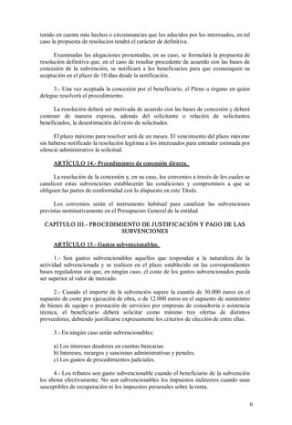 tenido en cuenta más hechos o circunstancias que los aducidos por los interesados, en tal 
caso la propuesta de resolución tendrá el carácter de definitiva. 
Examinadas las alegaciones presentadas, en su caso, se formulará la propuesta de 
resolución definitiva que, en el caso de resultar procedente de acuerdo con las bases de 
concesión  de  la  subvención,  se  notificará  a  los  beneficiarios  para  que  comuniquen  su 
aceptación en el plazo de 10 días desde la notificación. 
3.­ Una vez aceptada la concesión por el beneficiario, el Pleno u órgano en quien 
delegue resolverá el procedimiento. 
La resolución deberá ser motivada de acuerdo con las bases de concesión y deberá 
contener  de  manera  expresa,  además  del  solicitante  o  relación  de  solicitantes 
beneficiados, la desestimación del resto de solicitudes. 
El plazo máximo para resolver será de un meses. El vencimiento del plazo máximo 
sin haberse notificado la resolución legitima a los interesados para entender estimada por 
silencio administrativo la solicitud. 
ARTÍCULO 14.­ Procedimiento de concesión directa. 
La resolución de la concesión y, en su caso, los convenios a través de los cuales se 
canalicen  estas  subvenciones  establecerán  las  condiciones  y  compromisos  a  que  se 
obliguen las partes de conformidad con lo dispuesto en este Título. 
Los  convenios  serán  el  instrumento  habitual  para  canalizar  las  subvenciones 
previstas nominativamente en el Presupuesto General de la entidad. 
CAPÍTULO III.­ PROCEDIMIENTO DE J USTIFICACIÓN Y PAGO DE LAS 
SUBVENCIONES 
ARTÍCULO 15.­ Gastos subvencionables. 
1.­  Son  gastos  subvencionables  aquellos  que  respondan  a  la  naturaleza  de  la 
actividad  subvencionada  y  se  realicen  en  el  plazo  establecido  en  las  correspondientes 
bases reguladoras sin que, en ningún caso, el coste de los gastos subvencionados pueda 
ser superior al valor de mercado. 
2.­  Cuando  el  importe  de  la  subvención  supere  la  cuantía  de  30.000  euros  en  el 
supuesto de coste por ejecución de obra, o de 12.000 euros en el supuesto de suministro 
de  bienes de  equipo o prestación de servicios por empresas  de consultoría o asistencia 
técnica,  el  beneficiario  deberá  solicitar  como  mínimo  tres  ofertas  de  distintos 
proveedores, debiendo justificarse expresamente los criterios de elección de entre ellas. 
3.­ En ningún caso serán subvencionables: 
a) Los intereses deudores en cuentas bancarias. 
b) Intereses, recargos y sanciones administrativas y penales. 
c) Los gastos de procedimientos judiciales. 
4.­ Los tributos son gasto subvencionable cuando el beneficiario de la subvención 
los abona efectivamente. No son subvencionables los impuestos indirectos cuando sean 
susceptibles de recuperación ni los impuestos personales sobre la renta.
6 

 