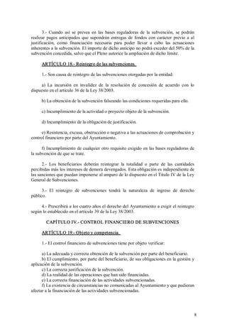 3.­  Cuando  así  se  prevea  en  las  bases  reguladoras  de  la  subvención,  se  podrán 
realizar  pagos  anticipados  que  supondrán  entregas  de  fondos  con  carácter  previo  a  al 
justificación,  como  financiación  necesaria  para  poder  llevar  a  cabo  las  actuaciones 
inherentes a la subvención. El importe de dicho anticipo no podrá exceder del 50% de la 
subvención concedida, salvo que el Pleno autorice la ampliación de dicho límite. 
ARTÍCULO 18.­ Reintegro de las subvenciones. 
1.­ Son causa de reintegro de las subvenciones otorgadas por la entidad: 
a)  La  incursión  en  invalidez  de  la  resolución  de  concesión  de  acuerdo  con  lo 
dispuesto en el artículo 36 de la Ley 38/2003. 
b) La obtención de la subvención falseando las condiciones requeridas para ello. 
c) Incumplimiento de la actividad o proyecto objeto de la subvención. 
d) Incumplimiento de la obligación de justificación. 
e) Resistencia, excusa, obstrucción o negativa a las actuaciones de comprobación y 
control financiero por parte del Ayuntamiento. 
f) Incumplimiento de cualquier otro requisito exigido  en  las bases reguladoras de 
la subvención de que se trate. 
2.­  Los  beneficiarios  deberán  reintegrar  la  totalidad  o  parte  de  las  cantidades 
percibidas más los intereses de demora devengados. Esta obligación es independiente de 
las sanciones que puedan imponerse al amparo de lo dispuesto en el Título IV de la Ley 
General de Subvenciones. 
3.­  El  reintegro  de  subvenciones  tendrá  la  naturaleza  de  ingreso  de  derecho 
público.
4.­ Prescribirá a los cuatro años el derecho del Ayuntamiento a exigir el reintegro 
según lo establecido en el artículo 39 de la Ley 38/2003. 
CAPÍTULO IV.­ CONTROL FINANCIERO DE SUBVENCIONES 
ARTÍCULO 19.­ Objeto y competencia. 
1.­ El control financiero de subvenciones tiene por objeto verificar: 
a) La adecuada y correcta obtención de la subvención por parte del beneficiario. 
b) El cumplimiento, por parte del beneficiario, de sus obligaciones en la gestión y 
aplicación de la subvención. 
c) La correcta justificación de la subvención. 
d) La realidad de las operaciones que han sido financiadas. 
e) La correcta financiación de las actividades subvencionadas. 
f) La existencia de circunstancias no comunicadas al Ayuntamiento y que pudieran 
afectar a la financiación de las actividades subvencionadas.

8 

 