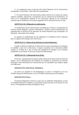 2.­  La  competencia  para  el  ejercicio  del  control  financiero  de  las  subvenciones 
corresponde a la Secretaría ­ Interventor del Ayuntamiento. 
3.­ El control financiero de subvenciones podrá consistir en el examen de cuantos 
registros  contables,  operaciones  o  documentos  que  los  soporte  de  los  beneficiarios,  así 
como  en  la  comprobación  material  de  las  inversiones,  además  de  las  actuaciones 
concretas que se establezcan en las bases reguladoras de la subvención de que se trate. 
ARTÍCULO 20.­ Obligación de colaboración. 
Los beneficiarios de las subvenciones concedidas por el Excmo. Ayuntamiento de 
Guriezo  estarán  obligados  a  prestar  colaboración  y  facilitar  cuanta  documentación  sea 
requerida  para  el  ejercicio  de  las  funciones  de  control  financiero  que  corresponde  a  la 
Secretaría ­ Interventor de la entidad. 
La  negativa  al  cumplimiento  de  esta  obligación  se  considerará  motivo  suficiente 
para la exigencia del reintegro de la subvención. 
ARTÍCULO 21.­ Efectos de los infor mes de control financiero. 
Cuando el informe emitido por la Intervención recoja la procedencia de reintegrar 
la  totalidad  o  parte  de  la  subvención,  el  órgano  concedente  de  la  subvención  deberá 
acordar,  en  el  plazo  de  1  mes,  el  inicio  del  expediente  de  reintegro  en  los  términos 
establecidos en el artículo 51 de la Ley General de Subvenciones. 
ARTÍCULO 22.­ Colaboración de la IGAE. 
El Excmo. Ayuntamiento de Guriezo podrá solicitar de la Intervención General del 
Estado  y  de  la  Administración  del  Gobierno  de  Cantabria  la  realización  de  controles 
financieros sobre beneficiarios de  subvenciones por él concedidas cuyo  importe supere 
los 6.000 euros. 
DISPOSICIÓN ADICIONAL PRIMERA.­ 
En  todo  lo  no  regulado  en  este  Reglamento  se  estará  a  lo  dispuesto  en  la  Ley 
38/2003 General de Subvenciones y la Ley 10/2006 de Subvenciones de Cantabria. 
DISPOSICIÓN FINAL.­ 
El presente Reglamento entrará en vigor una vez publicado íntegramente su texto 
en el Boletín Oficial de Cantabria, y transcurrido el plazo previsto en el artículo 65.2 de 
la Ley 7/85 Reguladora de Bases de Régimen Local.

9 

 