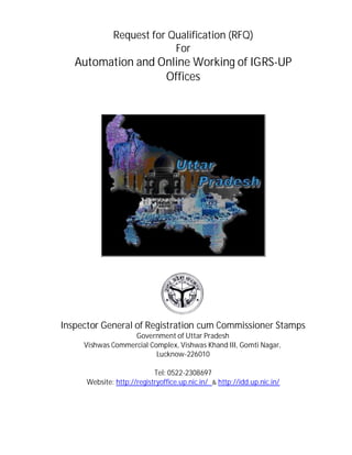 Request for Qualification (RFQ)
For
Automation and Online Working of IGRS-UP
Offices
Inspector General of Registration cum Commissioner Stamps
Government of Uttar Pradesh
Vishwas Commercial Complex, Vishwas Khand III, Gomti Nagar,
Lucknow-226010
Tel: 0522-2308697
Website: http://registryoffice.up.nic.in/ & http://idd.up.nic.in/
 