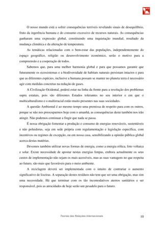 Teorias das Relações Internacionais 10
O nosso mundo está a sofrer consequências terríveis revelando sinais de desequilíbrio,
fruto da ingerência humana e do consumo excessivo de recursos naturais. As consequências
ganharam uma expressão global, constituindo uma inquietação mundial, resultado da
mudança climática e da alteração de temperatura.
As temáticas relacionadas com o bem-estar das populações, independentemente do
espaço geográfico, religião ou desenvolvimento económico, serão o motivo para a
compreensão e a cooperação de todos.
Sabemos que, para uma melhor harmonia global e para que possamos garantir que
futuramente os ecossistemas e a biodiversidade de habitats naturais persistam intactos e para
que as diferentes espécies, inclusive a humana possam se manter no planeta terra é necessário
agir com medidas concretas na redução de gases.
A Civilização Ocidental, poderá estar na linha da frente para a resolução dos problemas
supra estatais, pois são diferentes Estados tolerantes no seu interior e em que o
multiculturalismo e o multirracial estão muito presentes nas suas sociedades.
A questão Ambiental é ao mesmo tempo uma premissa de respeito para com os outros,
porque se não nos preocuparmos hoje com o amanhã, as consequências deste também nos irão
atingir. Não podemos continuar a fingir que nada se passa.
É nossa obrigação fomentar a produção e consumo de energias renováveis, sustentáveis
e não poluidoras, seja em sede própria com regulamentação e legislação específica, com
incentivos ou regimes de excepção, ou em nossa casa, sensibilizando a opinião pública global
acerca destas matérias.
Devemos também utilizar novas formas de energia, como a energia eólica, foto voltaica
e solar. Existe necessidade de apostar nestas energias limpas, embora actualmente os seus
custos de implementação não sejam os mais acessíveis, mas as suas vantagens no que respeita
ao futuro, são mais que favoráveis para o meio ambiente.
A reciclagem deverá ser implementada com o intuito de contrariar o aumento
significativo de lixeiras. A separação destes resíduos não tem que ser uma obrigação, mas sim
uma necessidade. Há que terminar com os tão incomodativos aterros sanitários e ser
responsável, pois as atrocidades de hoje serão um pesadelo para o futuro.
 