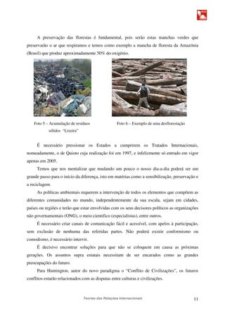 Teorias das Relações Internacionais 11
A preservação das florestas é fundamental, pois serão estas manchas verdes que
preservarão o ar que respiramos e temos como exemplo a mancha de floresta da Amazónia
(Brasil) que produz aproximadamente 50% do oxigénio.
Foto 5 – Acumulação de resíduos Foto 6 – Exemplo de uma desflorestação
sólidos “Lixeira”
É necessário pressionar os Estados a cumprirem os Tratados Internacionais,
nomeadamente, o de Quioto cuja realização foi em 1997, e infelizmente só entrado em vigor
apenas em 2005.
Temos que nos mentalizar que mudando um pouco o nosso dia-a-dia poderá ser um
grande passo para o início da diferença, isto em matérias como a sensibilização, preservação e
a reciclagem.
As políticas ambientais requerem a intervenção de todos os elementos que compõem as
diferentes comunidades no mundo, independentemente da sua escala, sejam em cidades,
países ou regiões e terão que estar envolvidas com os seus decisores políticos as organizações
não governamentais (ONG), o meio cientifico (especialistas), entre outros.
É necessário criar canais de comunicação fácil e acessível, com apelos à participação,
sem exclusão de nenhuma das referidas partes. Não poderá existir conformismo ou
comodismo, é necessário intervir.
É decisivo encontrar soluções para que não se coloquem em causa as próximas
gerações. Os assuntos supra estatais necessitam de ser encarados como as grandes
preocupações do futuro.
Para Huntington, autor do novo paradigma o “Conflito de Civilizações”, os futuros
conflitos estarão relacionados com as disputas entre culturas e civilizações.
 