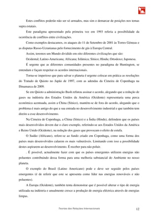 Teorias das Relações Internacionais 12
Estes conflitos poderão não ser só armados, mas sim o demarcar de posições nos temas
supra estatais.
Este paradigma apresentado pela primeira vez em 1993 referia a possibilidade da
ocorrência de conflitos entre civilizações.
Como exemplos destacamos, os ataques do 11 de Setembro de 2001 às Torres Gémeas e
as disputas Russo-Ucranianas pelo fornecimento de gás à Europa Central.
Assim, teremos um Mundo dividido em oito diferentes civilizações que são:
Ocidental; Latino-Americana; Africana; Islâmica; Sínico; Hindu; Ortodoxo; Japonesa.
É urgente que as diferentes comunidades presentes no paradigma de Huntington, se
entendam e façam respeitar os acordos internacionais.
Torna-se imperioso que para salvar o planeta é urgente colocar em prática as resoluções
do Tratado de Quioto no Japão de 1997, com as adendas da Cimeira de Copenhaga na
Dinamarca de 2009.
Se em Quioto a administração Bush refutou assinar o acordo, alegando que a redução de
gases na indústria dos Estados Unidos da América (Ocidente) representaria uma perca
económica acentuada, assim a China (Sínico), mantém-se de fora do acordo, alegando que o
problema é mais antigo do que a sua entrada no desenvolvimento industrial e que também tem
direito a esse desenvolvimento.
Na Cimeira de Copenhaga, a China (Sínico) e a Índia (Hindu), defendem que os países
mais desenvolvidos devem dar o claro exemplo, referindo-se aos Estados Unidos da América
e Reino Unido (Ocidente), na redução dos gases que provocam o efeito de estufa.
O Sudão (Africano), refere-se ao fundo criado em Copenhaga, como uma forma dos
países mais desenvolvidos calarem os mais vulneráveis. Limitando com isso a possibilidade
destes aspirarem ao desenvolvimento. É receber para não poluir.
. É possível, actualmente fazer com que os países emergentes utilizem energias não
poluentes contribuindo dessa forma para uma melhoria substancial do Ambiente no nosso
planeta.
O exemplo do Brasil (Latino Americano) pode e deve ser seguido pelos países
emergentes (é de referir que este se apresenta como líder nas energias renováveis e não
poluentes).
A Europa (Ocidente), também tenta demonstrar que é possível alterar o tipo de energia
utilizada na indústria e anualmente cresce a produção de energia eléctrica através de energias
limpas.
 