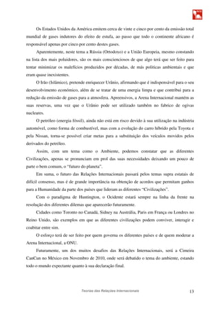 Teorias das Relações Internacionais 13
Os Estados Unidos da América emitem cerca de vinte e cinco por cento da emissão total
mundial de gases indutores do efeito de estufa, ao passo que todo o continente africano é
responsável apenas por cinco por cento destes gases.
Aparentemente, neste tema a Rússia (Ortodoxo) e a União Europeia, mesmo constando
na lista dos mais poluidores, são os mais conscienciosos de que algo terá que ser feito para
tentar minimizar os malefícios produzidos por décadas, de más politicas ambientais e que
eram quase inexistentes.
O Irão (Islâmico), pretende enriquecer Urânio, afirmando que é indispensável para o seu
desenvolvimento económico, além de se tratar de uma energia limpa e que contribui para a
redução da emissão de gases para a atmosfera. Apreensivos, a Arena Internacional mantém as
suas reservas, uma vez que o Urânio pode ser utilizado também no fabrico de ogivas
nucleares.
O petróleo (energia fóssil), ainda não está em risco devido à sua utilização na indústria
automóvel, como forma de combustível, mas com a evolução do carro híbrido pela Toyota e
pela Nissan, torna-se possível criar metas para a substituição dos veículos movidos pelos
derivados do petróleo.
Assim, com um tema como o Ambiente, podemos constatar que as diferentes
Civilizações, apenas se pronunciam em prol das suas necessidades deixando um pouco de
parte o bem comum, o “futuro do planeta”.
Em suma, o futuro das Relações Internacionais passará pelos temas supra estatais de
difícil consenso, mas é de grande importância na obtenção de acordos que permitam ganhos
para a Humanidade da parte dos países que lideram as diferentes “Civilizações”.
Com o paradigma de Huntington, o Ocidente estará sempre na linha da frente na
resolução dos diferentes dilemas que aparecerão futuramente.
Cidades como Toronto no Canadá, Sidney na Austrália, Paris em França ou Londres no
Reino Unido, são exemplos em que as diferentes civilizações podem conviver, interagir e
coabitar entre sim.
O esforço terá de ser feito por quem governa os diferentes países e de quem moderar a
Arena Internacional, a ONU.
Futuramente, um dos muitos desafios das Relações Internacionais, será a Cimeira
CanCun no México em Novembro de 2010, onde será debatido o tema do ambiente, estando
todo o mundo expectante quanto à sua declaração final.
 