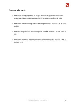 Teorias das Relações Internacionais 14
Fontes de Informação
• http://aeiou.visao.pt/copenhaga-ue-diz-que-protocolo-de-quioto-nao-e-suficiente-
porque-nao-vincula-os-eua-e-a-china=f540137, acedido a 04 de Julho de 2010
• http://www.ambienteonline.pt/noticias/detalhes.php?id=5938, acedido a 04 de Julho
de 2010
• http://ecosfera.publico.clix.pt/noticia.aspx?id=1414663, acedido a 05 de Julho de
2010
• http://www.greenpeace.org/portugal/oceanos/aquecimento-global, acedido a 05 de
Julho de 2010
 