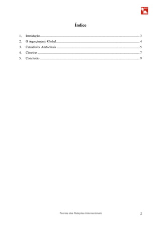 Teorias das Relações Internacionais 2
Índice
1. Introdução........................................................................................................................... 3
2. O Aquecimento Global....................................................................................................... 4
3. Catástrofes Ambientais ...................................................................................................... 5
4. Cimeiras ............................................................................................................................. 7
5. Conclusão........................................................................................................................... 9
 