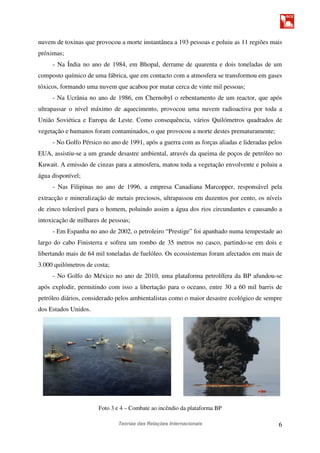 Teorias das Relações Internacionais 6
nuvem de toxinas que provocou a morte instantânea a 193 pessoas e poluiu as 11 regiões mais
próximas;
- Na Índia no ano de 1984, em Bhopal, derrame de quarenta e dois toneladas de um
composto químico de uma fábrica, que em contacto com a atmosfera se transformou em gases
tóxicos, formando uma nuvem que acabou por matar cerca de vinte mil pessoas;
- Na Ucrânia no ano de 1986, em Chernobyl o rebentamento de um reactor, que após
ultrapassar o nível máximo de aquecimento, provocou uma nuvem radioactiva por toda a
União Soviética e Europa de Leste. Como consequência, vários Quilómetros quadrados de
vegetação e humanos foram contaminados, o que provocou a morte destes prematuramente;
- No Golfo Pérsico no ano de 1991, após a guerra com as forças aliadas e lideradas pelos
EUA, assistiu-se a um grande desastre ambiental, através da queima de poços de petróleo no
Kuwait. A emissão de cinzas para a atmosfera, matou toda a vegetação envolvente e poluiu a
água disponível;
- Nas Filipinas no ano de 1996, a empresa Canadiana Marcopper, responsável pela
extracção e mineralização de metais preciosos, ultrapassou em duzentos por cento, os níveis
de zinco tolerável para o homem, poluindo assim a água dos rios circundantes e causando a
intoxicação de milhares de pessoas;
- Em Espanha no ano de 2002, o petroleiro “Prestige” foi apanhado numa tempestade ao
largo do cabo Finisterra e sofreu um rombo de 35 metros no casco, partindo-se em dois e
libertando mais de 64 mil toneladas de fuelóleo. Os ecossistemas foram afectados em mais de
3.000 quilómetros de costa;
- No Golfo do México no ano de 2010, uma plataforma petrolífera da BP afundou-se
após explodir, permitindo com isso a libertação para o oceano, entre 30 a 60 mil barris de
petróleo diários, considerado pelos ambientalistas como o maior desastre ecológico de sempre
dos Estados Unidos.
Foto 3 e 4 – Combate ao incêndio da plataforma BP
 