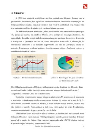 Teorias das Relações Internacionais 7
4. Cimeiras
A ONU com intuito de sensibilizar e corrigir a atitude dos diferentes Estados para a
problemática do ambiente, tem organizado sucessivas cimeiras, conferências e convenções ao
longo das últimas décadas, para criar consensos num possível acordo final. Este processo não
tem produzido os efeitos desejados, pela constante falta de consenso.
Em 1997 realizou-se o Tratado de Quioto, resultante de uma conferência composta por
192 países que ocorreu na cidade de Quioto, sob a esfinge das mudanças climáticas. As
necessidades discutidas neste tratado foram essencialmente, a reforma dos sectores de energia
e transportes, a promoção do uso de fontes energéticas renováveis, a eliminação de
mecanismos financeiros e de mercado inapropriados aos fins da Convenção, limitar as
emissões de metano na gestão de resíduos e dos sistemas energéticos e finalmente proteger o
mundo das emissões de carbono.
Gráfico 1 – Nível médio da temperatura Gráfico 2 – Percentagem dos gases causadores
do “Efeito de estufa” em %
Dos 192 países participantes, 188 destes ratificam as propostas de adesão em diferentes datas,
restando os Estados Unidos da América que assinaram mas que ainda não ratificaram. O
Afeganistão, Somália e China não se expressaram.
O principal objectivo deste tratado foi que se reduzisse em 5% as emissões de gases para
a atmosfera, evitando desse modo o aquecimento drástico do planeta até o ano de 2012.
Infelizmente, os Estados Unidos da América, o maior poluidor a nível mundial, assinou mas
não ratificou o acordo. Acrescentando a tudo isto, outros países ao invés de reduzirem,
aumentaram as emissões de gazes, como é o caso da Índia.
Entretanto em 2007, na cidade de Bali na Indonésia, é realizada uma nova cimeira, desta
feita com 180 países e com mais de 10.000 participantes reunidos, com a finalidade de tornar
exequível o tratado de Quioto. Esta cimeira é convocada pela UNCCC (Union Nations
Clemate Change Conference), pertencente à ONU.
 