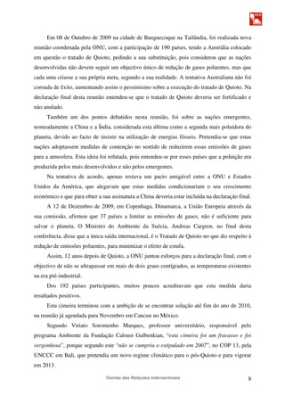 Teorias das Relações Internacionais 8
Em 08 de Outubro de 2009 na cidade de Banguecoque na Tailândia, foi realizada nova
reunião coordenada pela ONU, com a participação de 190 países, tendo a Austrália colocado
em questão o tratado de Quioto, pedindo a sua substituição, pois considerou que as nações
desenvolvidas não devem seguir um objectivo único de redução de gases poluentes, mas que
cada uma criasse a sua própria meta, segundo a sua realidade. A tentativa Australiana não foi
coroada de êxito, aumentando assim o pessimismo sobre a execução do tratado de Quioto. Na
declaração final desta reunião entendeu-se que o tratado de Quioto deveria ser fortificado e
não anulado.
Também um dos pontos debatidos nesta reunião, foi sobre as nações emergentes,
nomeadamente a China e a Índia, considerada esta última como a segunda mais poluidora do
planeta, devido ao facto de insistir na utilização de energias fósseis. Pretendia-se que estas
nações adoptassem medidas de contenção no sentido de reduzirem essas emissões de gases
para a atmosfera. Esta ideia foi refutada, pois entendeu-se por esses países que a poluição era
produzida pelos mais desenvolvidos e não pelos emergentes.
Na tentativa de acordo, apenas restava um pacto amigável entre a ONU e Estados
Unidos da América, que alegavam que estas medidas condicionariam o seu crescimento
económico e que para obter a sua assinatura a China deveria estar incluída na declaração final.
A 12 de Dezembro de 2009, em Copenhaga, Dinamarca, a União Europeia através da
sua comissão, afirmou que 37 países a limitar as emissões de gases, não é suficiente para
salvar o planeta. O Ministro do Ambiente da Suécia, Andreas Cargren, no final desta
conferência, disse que a única saída internacional, é o Tratado de Quioto no que diz respeito à
redução de emissões poluentes, para minimizar o efeito de estufa.
Assim, 12 anos depois de Quioto, a ONU juntou esforços para a declaração final, com o
objectivo de não se ultrapassar em mais de dois graus centígrados, as temperaturas existentes
na era pré-industrial.
Dos 192 países participantes, muitos poucos acreditavam que esta medida daria
resultados positivos.
Esta cimeira terminou com a ambição de se encontrar solução até fim do ano de 2010,
na reunião já agendada para Novembro em Cancun no México.
Segundo Viriato Soromenho Marques, professor universitário, responsável pelo
programa Ambiente da Fundação Caloust Gulbenkian, “esta cimeira foi um fracasso e foi
vergonhosa”, porque segundo este “não se cumpriu o estipulado em 2007”, no COP 13, pela
UNCCC em Bali, que pretendia um novo regime climático para o pós-Quioto e para vigorar
em 2013.
 