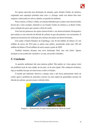 Teorias das Relações Internacionais 9
Foi apenas aprovada uma declaração de intenção, pelos Estados Unidos da América,
originando uma separação profunda entre estes e a Europa, sendo esta última bem mais
exigente e interessada em salvar o planeta, na questão do ambiente.
Nesta cimeira, a China e a Índia, novamente defendem que os países mais desenvolvidos
devem dar o claro exemplo, referindo-se aos Estados Unidos da América e ao Reino Unido,
para a redução dos gases que causam o efeito de estufa.
Uma lista de promessas dos países desenvolvidos e em desenvolvimento (Emergentes)
para reduzir as suas emissões de dióxido de carbono ou que não permita o seu crescimento. E
aponta um mecanismo de verificação dos esforços dos países em desenvolvimento.
Cria ainda o Fundo Climático de Copenhaga, com 30 mil milhões de dólares (21 mil
milhões de euros) até 2012 para os países mais pobres, prometendo ainda mais 100 mil
milhões de dólares (70 mil milhões de euros) anuais a partir de 2020.
Também tentaram alcançar uma nova declaração final, mas sem efeito. Apenas
alcançou-se um acordo não vinculativo, ou seja, um acordo voluntário.
5. Conclusão
As questões ambientais têm uma natureza global. Não podem ser vistas apenas como
um problema local de uma cidade, de um país, ou de uma região. Não conhecem fronteiras,
logo as medidas tem que ser transversais a todos os Estados.
O mundo pré industrial, absorvia a energia solar e não havia praticamente efeito de
estufa, agora o problema da atmosfera consiste em estar repleta de quantidades enormes de
dióxido de carbono, que provocam o referido efeito.
Imagem 1 – Demonstração do aquecimento através do “Efeito de estufa”
 