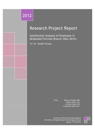 =
Research Project Report
Satisfaction Analysis of Employee in
McDonald Fortress Branch (Nov-2012)
To: Sir. Shoaib Farooq
2012
Institute of Business & Management
University of Engineering & Technology, Lahore
Dated: 11/25/2012
From: Rehman Shabbir-005
Faizan Anjum-101
M.Umer Awan-159
M.Salman Shahid-021
 