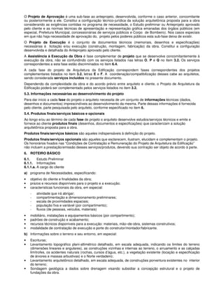 O Projeto de Aprovação é uma sub-fase ao anteprojeto, desenvolvida, conforme o caso anterior, concomitante
ou posteriormente a ele. Constitui a configuração técnico-jurídica da solução arquitetônica proposta para a obra
considerando as exigências contidas no programa de necessidade, o Estudo preliminar ou Anteprojeto aprovado
pelo cliente e as normas técnicas de apresentação e representação gráfica emanadas dos órgãos públicos (em
especial, Prefeitura Municipal, concessionárias de serviços públicos e Corpo de Bombeiro). Nos casos especiais
em que não haja necessidade de aprovação do, projeto pelos poderes públicos esta sub-fase deixa de existir.
O Projeto da Execução é o conjunto de documentos técnicos (memoriais, desenhos e especificações)
necessárias à licitação e/ou execução (construção, montagem, fabricação) da obra. Constitui a configuração
desenvolvida e detalhada do Anteprojeto aprovado pelo cliente.
A Assistência à Execução da Obra é fase complementar de projeto que se desenvolve concomitantemente à
execução da obra, não se confundindo com os serviços listados nas letras O, P e Q no item 3.2. Os serviços
correspondentes a esta fase estão discriminados no item 6.4.
A cada fase do projeto de Arquitetura da Edificação correspondem fases correspondentes dos projetos
complementares listados no item 3.2. letras E e F. A coordenação/compatibilização desses cabe ao arquitetos,
sendo considerada serviços incluídos no presente documento.
Dependendo da complexidade da obra e do acordo prévio entre arquiteto e cliente, o Projeto de Arquitetura da
Edificação poderá ser complementado pelos serviços listados no item 3.2.
5.3. Informações necessárias ao desenvolvimento do projeto
Para dar início a cada fase do projeto o arquiteto necessita de um conjunto de informações técnicas (dados,
desenhos e documentos) imprescindíveis ao desenvolvimento da mesma. Parte dessas informações é fornecida
pelo cliente, parte pesquisada pelo arquiteto, conforme especificado no item 6.
5.4. Produtos finais/serviços básicos e opcionais
Ao longo e/ou ao término de cada fase de projeto o arquiteto desenvolve estudos/serviços técnicos e emite e
fornece ao cliente produtos finais (desenhos, documentos e especificações) que caracterizam a solução
arquitetônica proposta para a obra.
Produtos finais/serviços básicos são aqueles indispensáveis à definição do projeto.
Produtos finais/serviços opcionais são aqueles que esclarecem, ilustram, elucidam e complementam o projeto.
Os honorários fixados nas “Condições de Contratação e Remuneração do Projeto de Arquitetura da Edificação”
não incluem a prestação/emissão desses serviços/produtos, devendo sua contração ser objeto de acordo à parte.
6. ROTEIRO BÁSICO
6.1. Estudo Preliminar
6.1.1. Informações
6.1.1.a. A cargo do cliente
a) programa de Necessidades, especificando:
• objetivo do cliente e finalidades da obra;
• prazos e recursos disponíveis para o projeto e a execução;
• características funcionais da obra, em especial:
- atividade que irá abrigar;
- compartimentação e dimensionamento preliminares;
- escala de proximidades espaciais;
- população fixa e variável (por compartimento);
- fluxos (de pessoas, veículos, materiais)
• mobiliário, instalações e equipamentos básicos (por compartimento);
• padrões de construção e acabamento;
• recursos técnicos disponíveis para a execução: materiais, mão–de-obra, sistemas construtivos;
• modalidade de contratação de execução e porte do construtor/montador/fabricante.
b) Informações sobre o terreno e seu entorno, em especial:
• Escrituras;
• Levantamento topográfico plani-altimétrico detalhado, em escala adequada, indicando os limites do terreno
(dimensões lineares e angulares), as construções vizinhas e internas ao terreno, o arruamento e as calçadas
limítrofes, os acidentes naturais (rochas, cursos d’água, etc.), a vegetação existente (locação e especificação
de árvores e massas arbustivas) e o Norte verdadeiro;
• Levantamento arquitetônico detalhado, em escala adequada, de construções porventura existentes no interior
do terreno;
• Sondagem geológica a dados sobre drenagem visando subsidiar a concepção estrutural e o projeto de
fundações da obra.
 
