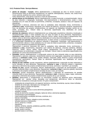 6.4.2. Produtos Finais / Serviços Básicos:
• planta de situação / locação: define detalhadamente a implantação da obra no terreno locando e
dimensionando todos os elementos arquitetônicos, em especial, edificação(ões), acessos, vias, áreas livres,
muros, piscinas, quadras e/ou outros, variáveis caso a caso.
Indica afastamentos, cotas gerais e parciais e níveis de assentamento;
• plantas baixas (ou de alvenaria): definem detalhadamente, no plano horizontal, a compartimentação interna
da obra indicando a designação, localização, inter-relacionamento e dimensionamento (cotas e níveis
acabados e/ou em osso) de todos os pavimentos, ambientes, circulações, acessos e vãos (em especial, de
esquadrias).
Representam a estrutura, alvenarias (em osso ou acabadas), tetos rebaixados, forros, enchimentos e,
conforme o caso, revestimentos, esquadrias (com sistema de abertura), conjuntos sanitários, equipamentos
fixos, de elementos dos projetos complementares, em especial, de instalações (tomadas, pontos de luz,
shafts, prumadas, etc.). Indicam todos os elementos especificados e/ou detalhados em outros
documentos/desenhos:
• planta(s) de cobertura: define(m) detalhadamente sua configuração arquitetônica indicando a localização e
dimensionamento (cotas e níveis acabados e/ou em osso) de todos os seus elementos. Representa(m),
conforme o caso, telhados, lajes, terraços, lanternins, domus, calhas, caixas d’água e equipamentos fixos.
Indicam todos os elementos especificados e/ou detalhados em outros documentos/desenhos;
• cortes gerais e/ou parciais: definem detalhadamente, no plano vertical, a compartimentação interna da obra
e a configuração arquitetônica da cobertura indicando a designação, localização, inter-relacionamento e
dimensionamento (alturas e níveis acabados e/ou em osso) de todos os pavimentos, ambientes, circulações,
vãos e outros elementos arquitetônicos significativos.
Representam a estrutura, alvenarias (em osso ou acabados), tetos rebaixados, forros, enchimentos e,
conforme o caso, revestimentos, esquadrias (com sistema de abertura), conjuntos sanitários, telhados,
lanternins, “sheds”, domus, calhas, caixas d’água, equipamentos fixos e elementos dos projetos
complementares (ar-condicionado e exaustão, por exemplo). Indicam todos os elementos especificados e/ou
detalhados em outros documentos/desenhos.
• Fachadas: definem detalhadamente a configuração externa da obra indicando todos os seus elementos.
Representam a estrutura, alvenarias, revestimentos externos (com paginação), esquadrias (com sistemas de
abertura) e, conforme o caso, muros, grades, telhados, marquises, toldos, letreiros e outros componentes
arquitetônicos significativos. Indicam todos os elementos especificados e/ou detalhados em outros
documentos/desenhos;
• Plantas de teto refletido: quando necessárias, definem detalhadamente a paginação de tetos rebaixados e
forros indicados os seus elementos. Representam, conforme o caso, a estrutura (pilares e vigamento)
alvenarias e elementos dos projetos complementares (luminárias, aerofusos e “sprinklers”, por exemplo).
• Plantas de piso: quando necessárias, definem detalhadamente a paginação de pavimentações e pisos
elevados indicando todos o seus elementos. Representam, conforme o caso, a estrutura (pilares), alvenarias
e elementos dos projetos complementares (tomadas de piso e raios, por exemplo.
• Elevações; quando necessárias, definem detalhadamente a paginação de revestimentos de paredes
indicando todos os seus elementos. Representam, conforme o caso, a estrutura (vigas e lajes), alvenarias,
esquadrias e elementos dos projetos complementares (quadros de luz, por exemplo).
• Detalhes: desenvolvem e complementam as informações contidas nos desenhos acima relacionadas.
Representam em plantas, cortes, elevações e/ou perspectivas, definindo-os, todos os elementos
arquitetônicos necessários à execução da obra. Em geral, compreendem:
- ampliações de compartimentos, em especial, banheiros, cozinhas, lavanderias, saunas, áreas molhadas.
- detalhes de construção, fabricação e/ou montagem de:
- quadras, pistas e campos de esportes;
- piscinas, lagos e fontes;
- muros, jardineiras, bancos e outros elementos paisagísticos;
- escadas e rampas;
- painéis de elementos vazados (cobogós), tijolos de vidros e alvenarias especiais;
- revestimentos e pavimentações;
- impermeabilizações e proteções (térmicas, acústicas, etc.);
- bancas e bancadas;
- soleiras, peitoris, chapins, rodapés e outros arremates;
- telhados (estrutura e telhamento);
- domus, lanternis e “sheds”;
- esquadrias;
- balcões, armários, estantes, prateleiras, guichês e vitrines;
- forros, lambris e divisórias;
- grades, gradis e portões;
- guardas-corpos e corrimãos.
 