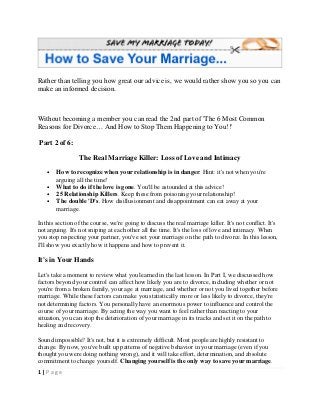 1 | P a g e
Rather than telling you how great our advice is, we would rather show you so you can
make an informed decision.
Without becoming a member you can read the 2nd part of 'The 6 Most Common
Reasons for Divorce… And How to Stop Them Happening to You!!'
Part 2 of 6:
The Real Marriage Killer: Loss of Love and Intimacy
• How to recognize when your relationship is in danger. Hint: it's not when you're
arguing all the time!
• What to do if the love is gone. You'll be astounded at this advice!
• 25 Relationship Killers. Keep these from poisoning your relationship!
• The double 'D's. How disillusionment and disappointment can eat away at your
marriage.
In this section of the course, we're going to discuss the real marriage killer. It's not conflict. It's
not arguing. It's not sniping at each other all the time. It's the loss of love and intimacy. When
you stop respecting your partner, you've set your marriage on the path to divorce. In this lesson,
I'll show you exactly how it happens and how to prevent it.
It's in Your Hands
Let's take a moment to review what you learned in the last lesson. In Part I, we discussed how
factors beyond your control can affect how likely you are to divorce, including whether or not
you're from a broken family, your age at marriage, and whether or not you lived together before
marriage. While these factors can make you statistically more or less likely to divorce, they're
not determining factors. You personally have an enormous power to influence and control the
course of your marriage. By acting the way you want to feel rather than reacting to your
situation, you can stop the deterioration of your marriage in its tracks and set it on the path to
healing and recovery.
Sound impossible? It's not, but it is extremely difficult. Most people are highly resistant to
change. By now, you've built up patterns of negative behavior in your marriage (even if you
thought you were doing nothing wrong), and it will take effort, determination, and absolute
commitment to change yourself. Changing yourself is the only way to save your marriage.
 