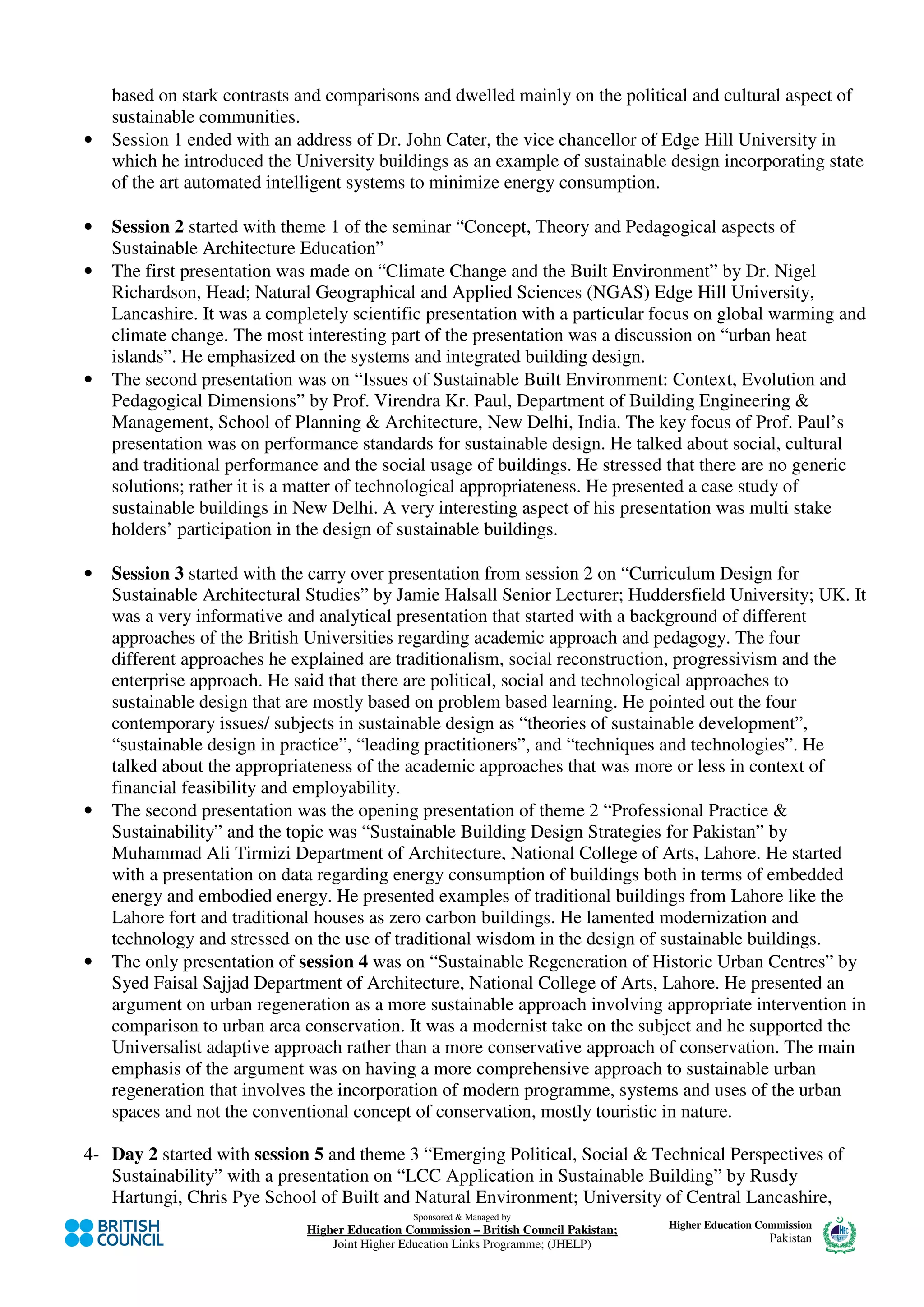 based on stark contrasts and comparisons and dwelled mainly on the political and cultural aspect of
    sustainable communities.
•   Session 1 ended with an address of Dr. John Cater, the vice chancellor of Edge Hill University in
    which he introduced the University buildings as an example of sustainable design incorporating state
    of the art automated intelligent systems to minimize energy consumption.

•   Session 2 started with theme 1 of the seminar “Concept, Theory and Pedagogical aspects of
    Sustainable Architecture Education”
•   The first presentation was made on “Climate Change and the Built Environment” by Dr. Nigel
    Richardson, Head; Natural Geographical and Applied Sciences (NGAS) Edge Hill University,
    Lancashire. It was a completely scientific presentation with a particular focus on global warming and
    climate change. The most interesting part of the presentation was a discussion on “urban heat
    islands”. He emphasized on the systems and integrated building design.
•   The second presentation was on “Issues of Sustainable Built Environment: Context, Evolution and
    Pedagogical Dimensions” by Prof. Virendra Kr. Paul, Department of Building Engineering &
    Management, School of Planning & Architecture, New Delhi, India. The key focus of Prof. Paul’s
    presentation was on performance standards for sustainable design. He talked about social, cultural
    and traditional performance and the social usage of buildings. He stressed that there are no generic
    solutions; rather it is a matter of technological appropriateness. He presented a case study of
    sustainable buildings in New Delhi. A very interesting aspect of his presentation was multi stake
    holders’ participation in the design of sustainable buildings.

•   Session 3 started with the carry over presentation from session 2 on “Curriculum Design for
    Sustainable Architectural Studies” by Jamie Halsall Senior Lecturer; Huddersfield University; UK. It
    was a very informative and analytical presentation that started with a background of different
    approaches of the British Universities regarding academic approach and pedagogy. The four
    different approaches he explained are traditionalism, social reconstruction, progressivism and the
    enterprise approach. He said that there are political, social and technological approaches to
    sustainable design that are mostly based on problem based learning. He pointed out the four
    contemporary issues/ subjects in sustainable design as “theories of sustainable development”,
    “sustainable design in practice”, “leading practitioners”, and “techniques and technologies”. He
    talked about the appropriateness of the academic approaches that was more or less in context of
    financial feasibility and employability.
•   The second presentation was the opening presentation of theme 2 “Professional Practice &
    Sustainability” and the topic was “Sustainable Building Design Strategies for Pakistan” by
    Muhammad Ali Tirmizi Department of Architecture, National College of Arts, Lahore. He started
    with a presentation on data regarding energy consumption of buildings both in terms of embedded
    energy and embodied energy. He presented examples of traditional buildings from Lahore like the
    Lahore fort and traditional houses as zero carbon buildings. He lamented modernization and
    technology and stressed on the use of traditional wisdom in the design of sustainable buildings.
•   The only presentation of session 4 was on “Sustainable Regeneration of Historic Urban Centres” by
    Syed Faisal Sajjad Department of Architecture, National College of Arts, Lahore. He presented an
    argument on urban regeneration as a more sustainable approach involving appropriate intervention in
    comparison to urban area conservation. It was a modernist take on the subject and he supported the
    Universalist adaptive approach rather than a more conservative approach of conservation. The main
    emphasis of the argument was on having a more comprehensive approach to sustainable urban
    regeneration that involves the incorporation of modern programme, systems and uses of the urban
    spaces and not the conventional concept of conservation, mostly touristic in nature.

4- Day 2 started with session 5 and theme 3 “Emerging Political, Social & Technical Perspectives of
   Sustainability” with a presentation on “LCC Application in Sustainable Building” by Rusdy
   Hartungi, Chris Pye School of Built and Natural Environment; University of Central Lancashire,
                                                Sponsored & Managed by
                              Higher Education Commission – British Council Pakistan;   Higher Education Commission
                                  Joint Higher Education Links Programme; (JHELP)                          Pakistan
 