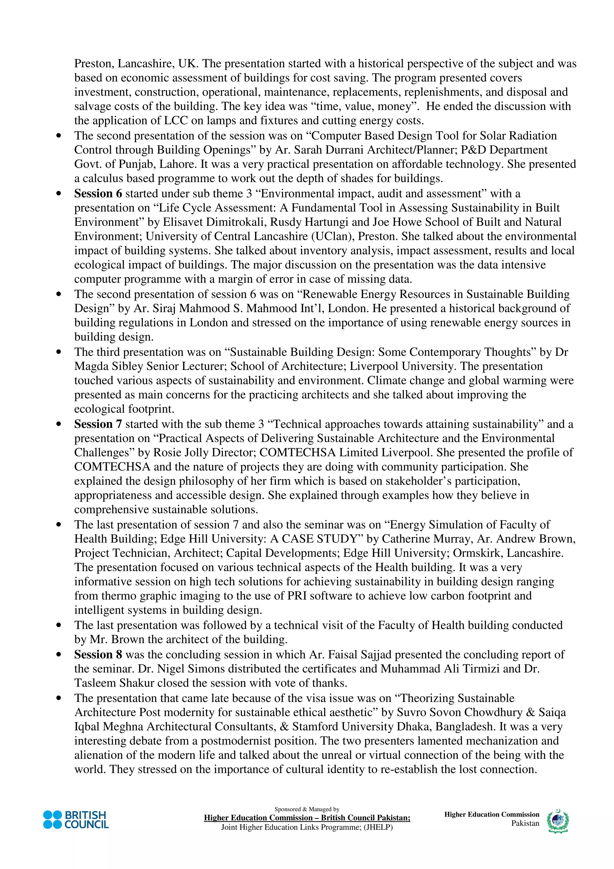 Preston, Lancashire, UK. The presentation started with a historical perspective of the subject and was
    based on economic assessment of buildings for cost saving. The program presented covers
    investment, construction, operational, maintenance, replacements, replenishments, and disposal and
    salvage costs of the building. The key idea was “time, value, money”. He ended the discussion with
    the application of LCC on lamps and fixtures and cutting energy costs.
•   The second presentation of the session was on “Computer Based Design Tool for Solar Radiation
    Control through Building Openings” by Ar. Sarah Durrani Architect/Planner; P&D Department
    Govt. of Punjab, Lahore. It was a very practical presentation on affordable technology. She presented
    a calculus based programme to work out the depth of shades for buildings.
•   Session 6 started under sub theme 3 “Environmental impact, audit and assessment” with a
    presentation on “Life Cycle Assessment: A Fundamental Tool in Assessing Sustainability in Built
    Environment” by Elisavet Dimitrokali, Rusdy Hartungi and Joe Howe School of Built and Natural
    Environment; University of Central Lancashire (UClan), Preston. She talked about the environmental
    impact of building systems. She talked about inventory analysis, impact assessment, results and local
    ecological impact of buildings. The major discussion on the presentation was the data intensive
    computer programme with a margin of error in case of missing data.
•   The second presentation of session 6 was on “Renewable Energy Resources in Sustainable Building
    Design” by Ar. Siraj Mahmood S. Mahmood Int’l, London. He presented a historical background of
    building regulations in London and stressed on the importance of using renewable energy sources in
    building design.
•   The third presentation was on “Sustainable Building Design: Some Contemporary Thoughts” by Dr
    Magda Sibley Senior Lecturer; School of Architecture; Liverpool University. The presentation
    touched various aspects of sustainability and environment. Climate change and global warming were
    presented as main concerns for the practicing architects and she talked about improving the
    ecological footprint.
•   Session 7 started with the sub theme 3 “Technical approaches towards attaining sustainability” and a
    presentation on “Practical Aspects of Delivering Sustainable Architecture and the Environmental
    Challenges” by Rosie Jolly Director; COMTECHSA Limited Liverpool. She presented the profile of
    COMTECHSA and the nature of projects they are doing with community participation. She
    explained the design philosophy of her firm which is based on stakeholder’s participation,
    appropriateness and accessible design. She explained through examples how they believe in
    comprehensive sustainable solutions.
•   The last presentation of session 7 and also the seminar was on “Energy Simulation of Faculty of
    Health Building; Edge Hill University: A CASE STUDY” by Catherine Murray, Ar. Andrew Brown,
    Project Technician, Architect; Capital Developments; Edge Hill University; Ormskirk, Lancashire.
    The presentation focused on various technical aspects of the Health building. It was a very
    informative session on high tech solutions for achieving sustainability in building design ranging
    from thermo graphic imaging to the use of PRI software to achieve low carbon footprint and
    intelligent systems in building design.
•   The last presentation was followed by a technical visit of the Faculty of Health building conducted
    by Mr. Brown the architect of the building.
•   Session 8 was the concluding session in which Ar. Faisal Sajjad presented the concluding report of
    the seminar. Dr. Nigel Simons distributed the certificates and Muhammad Ali Tirmizi and Dr.
    Tasleem Shakur closed the session with vote of thanks.
•   The presentation that came late because of the visa issue was on “Theorizing Sustainable
    Architecture Post modernity for sustainable ethical aesthetic” by Suvro Sovon Chowdhury & Saiqa
    Iqbal Meghna Architectural Consultants, & Stamford University Dhaka, Bangladesh. It was a very
    interesting debate from a postmodernist position. The two presenters lamented mechanization and
    alienation of the modern life and talked about the unreal or virtual connection of the being with the
    world. They stressed on the importance of cultural identity to re-establish the lost connection.


                                                Sponsored & Managed by
                              Higher Education Commission – British Council Pakistan;   Higher Education Commission
                                  Joint Higher Education Links Programme; (JHELP)                          Pakistan
 