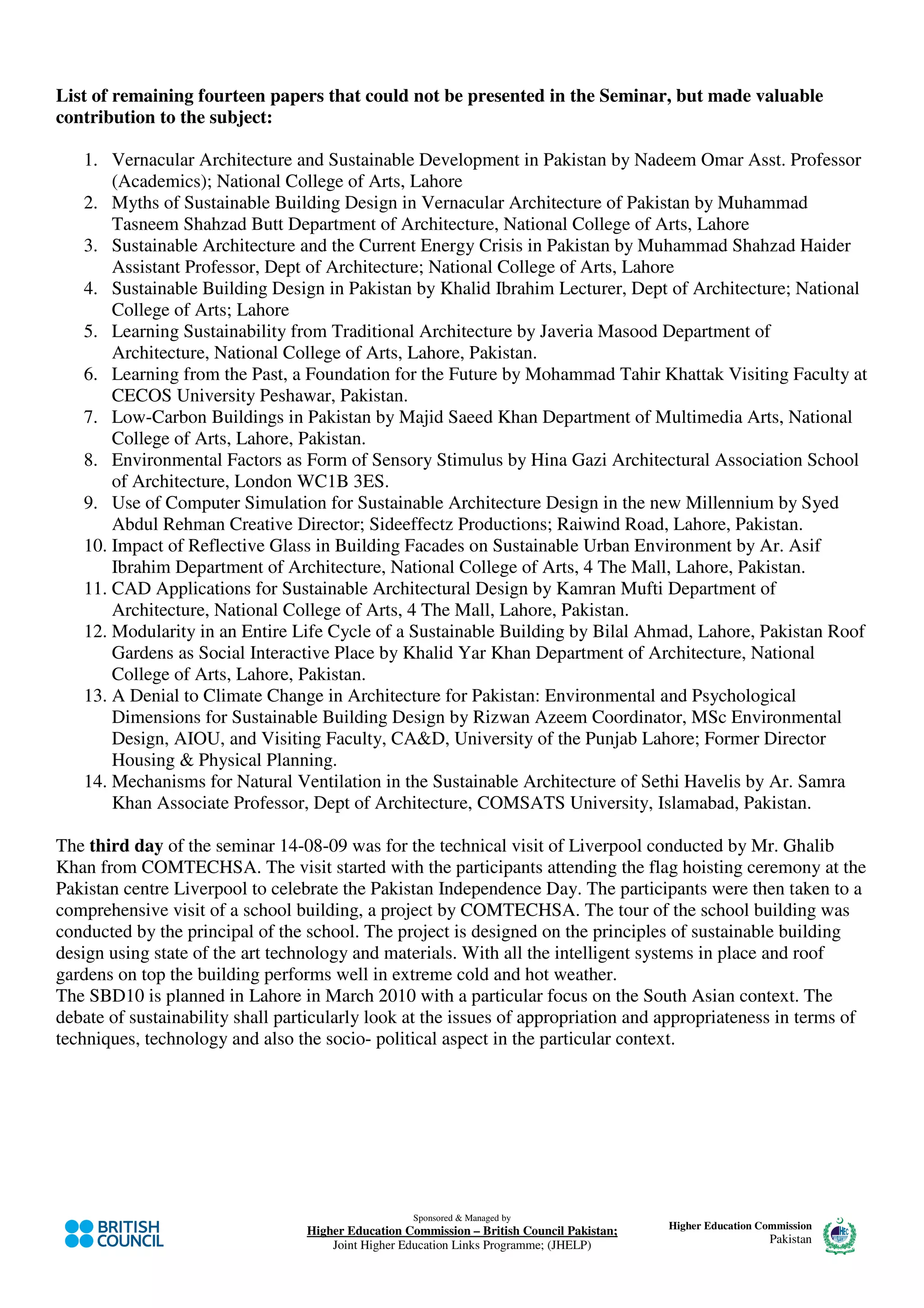 List of remaining fourteen papers that could not be presented in the Seminar, but made valuable
contribution to the subject:

   1. Vernacular Architecture and Sustainable Development in Pakistan by Nadeem Omar Asst. Professor
       (Academics); National College of Arts, Lahore
   2. Myths of Sustainable Building Design in Vernacular Architecture of Pakistan by Muhammad
       Tasneem Shahzad Butt Department of Architecture, National College of Arts, Lahore
   3. Sustainable Architecture and the Current Energy Crisis in Pakistan by Muhammad Shahzad Haider
       Assistant Professor, Dept of Architecture; National College of Arts, Lahore
   4. Sustainable Building Design in Pakistan by Khalid Ibrahim Lecturer, Dept of Architecture; National
       College of Arts; Lahore
   5. Learning Sustainability from Traditional Architecture by Javeria Masood Department of
       Architecture, National College of Arts, Lahore, Pakistan.
   6. Learning from the Past, a Foundation for the Future by Mohammad Tahir Khattak Visiting Faculty at
       CECOS University Peshawar, Pakistan.
   7. Low-Carbon Buildings in Pakistan by Majid Saeed Khan Department of Multimedia Arts, National
       College of Arts, Lahore, Pakistan.
   8. Environmental Factors as Form of Sensory Stimulus by Hina Gazi Architectural Association School
       of Architecture, London WC1B 3ES.
   9. Use of Computer Simulation for Sustainable Architecture Design in the new Millennium by Syed
       Abdul Rehman Creative Director; Sideeffectz Productions; Raiwind Road, Lahore, Pakistan.
   10. Impact of Reflective Glass in Building Facades on Sustainable Urban Environment by Ar. Asif
       Ibrahim Department of Architecture, National College of Arts, 4 The Mall, Lahore, Pakistan.
   11. CAD Applications for Sustainable Architectural Design by Kamran Mufti Department of
       Architecture, National College of Arts, 4 The Mall, Lahore, Pakistan.
   12. Modularity in an Entire Life Cycle of a Sustainable Building by Bilal Ahmad, Lahore, Pakistan Roof
       Gardens as Social Interactive Place by Khalid Yar Khan Department of Architecture, National
       College of Arts, Lahore, Pakistan.
   13. A Denial to Climate Change in Architecture for Pakistan: Environmental and Psychological
       Dimensions for Sustainable Building Design by Rizwan Azeem Coordinator, MSc Environmental
       Design, AIOU, and Visiting Faculty, CA&D, University of the Punjab Lahore; Former Director
       Housing & Physical Planning.
   14. Mechanisms for Natural Ventilation in the Sustainable Architecture of Sethi Havelis by Ar. Samra
       Khan Associate Professor, Dept of Architecture, COMSATS University, Islamabad, Pakistan.

The third day of the seminar 14-08-09 was for the technical visit of Liverpool conducted by Mr. Ghalib
Khan from COMTECHSA. The visit started with the participants attending the flag hoisting ceremony at the
Pakistan centre Liverpool to celebrate the Pakistan Independence Day. The participants were then taken to a
comprehensive visit of a school building, a project by COMTECHSA. The tour of the school building was
conducted by the principal of the school. The project is designed on the principles of sustainable building
design using state of the art technology and materials. With all the intelligent systems in place and roof
gardens on top the building performs well in extreme cold and hot weather.
The SBD10 is planned in Lahore in March 2010 with a particular focus on the South Asian context. The
debate of sustainability shall particularly look at the issues of appropriation and appropriateness in terms of
techniques, technology and also the socio- political aspect in the particular context.




                                                    Sponsored & Managed by
                                  Higher Education Commission – British Council Pakistan;   Higher Education Commission
                                      Joint Higher Education Links Programme; (JHELP)                          Pakistan
 