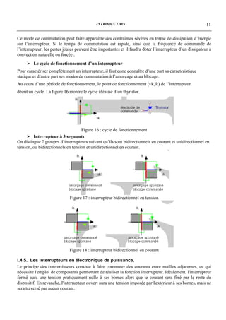 INTRODUCTION                                                   11


Ce mode de commutation peut faire apparaître des contraintes sévères en terme de dissipation d’énergie
sur l’interrupteur. Si le temps de commutation est rapide, ainsi que la fréquence de commande de
l’interrupteur, les pertes joules peuvent être importantes et il faudra doter l’interrupteur d’un dissipateur à
convection naturelle ou forcée .
     ! Le cycle de fonctionnement d’un interrupteur
Pour caractériser complètement un interrupteur, il faut donc connaître d’une part sa caractéristique
statique et d’autre part ses modes de commutation à l’amorçage et au blocage.
Au cours d’une période de fonctionnement, le point de fonctionnement (vk,ik) de l’interrupteur
décrit un cycle. La figure 16 montre le cycle idéalisé d’un thyristor.




                                    Figure 16 : cycle de fonctionnement
     ! Interrupteur à 3 segments
On distingue 2 groupes d’interrupteurs suivant qu’ils sont bidirectionnels en courant et unidirectionnel en
tension, ou bidirectionnels en tension et unidirectionnel en courant.




                              Figure 17 : interrupteur bidirectionnel en tension




                             Figure 18 : interrupteur bidirectionnel en courant

I.4.5. Les interrupteurs en électronique de puissance.
Le principe des convertisseurs consiste à faire commuter des courants entre mailles adjacentes, ce qui
nécessite l'emploi de composants permettant de réaliser la fonction interrupteur. Idéalement, l'interrupteur
fermé aura une tension pratiquement nulle à ses bornes alors que le courant sera fixé par le reste du
dispositif. En revanche, l'interrupteur ouvert aura une tension imposée par l'extérieur à ses bornes, mais ne
sera traversé par aucun courant.
 