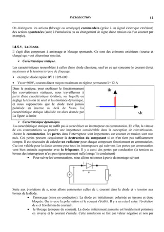 INTRODUCTION                                                   12


On distinguera les actions (blocage ou amorçage) commandées (grâce à un signal électrique extérieur)
des actions spontanées (suite à l'annulation ou au changement de signe d'une tension ou d'un courant par
exemple).


I.4.5.1. La diode.
Il s'agit d'un composant à amorçage et blocage spontanés. Ce sont des éléments extérieurs (source et
charge) qui vont déterminer son état.
    ! Caractéristique statique.
Les caractéristiques ressemblent à celles d'une diode classique, sauf en ce qui concerne le courant direct
maximum et la tension inverse de claquage.
•   exemple: diode rapide BYT 12PI-600
•   VRRM=600V, courant direct moyen maximum en régime permanent IF=12 A
Dans le pratique, pour expliquer le fonctionnement
des convertisseurs statiques, nous travaillerons à
partir d'une caractéristique idéalisée, sur laquelle on
néglige la tension de seuil et la résistance dynamique,
et nous supposerons que le diode n'est jamais
polarisée en inverse au delà de VRRM. La
caractéristique statique idéalisée est alors donnée par
La figure à droite
    ! Caractéristique dynamique.
 La caractéristique statique ne suffit pas à caractériser un interrupteur en commutation. En effet, la vitesse
de ces commutations va prendre une importance considérable dans la conception de convertisseurs.
Durant la commutation, les pertes dans l'interrupteur sont importantes car courant et tension sont non
nuls. Ces pertes peuvent occasionner la destruction du composant si on n'en tient pas suffisamment
compte. Il est nécessaire de calculer un radiateur pour chaque composant fonctionnant en commutation.
Ceci est valable pour la diode comme pour tous les interrupteurs qui suivront. Les pertes par commutation
vont bien entendu augmenter avec la fréquence. Il y a aussi des pertes par conduction (la tension au
bornes des interrupteurs n’est pas rigoureusement nulle lorsqu’ils conduisent)
           • Pour suivre les commutations, nous allons raisonner à partir du montage suivant




Suite aux évolutions de e, nous allons commenter celles de i, courant dans la diode et v tension aux
bornes de la diode.
           • l'amorçage (mise en conduction). La diode est initialement polarisée en inverse et donc
               bloquée. On inverse la polarisation et le courant s'établit. Il y a un retard entre l’évolution
               de e et l'évolution du courant i.
           • le blocage (coupure du courant). La diode initialement passante est brutalement polarisée
               en inverse et le courant s'annule. Cette annulation se fait par valeur négative et non par
 
