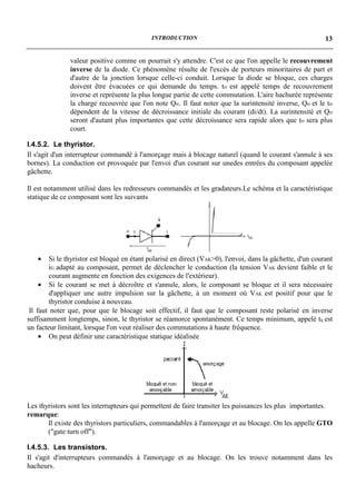 INTRODUCTION                                                   13


               valeur positive comme on pourrait s'y attendre. C'est ce que l'on appelle le recouvrement
               inverse de la diode. Ce phénomène résulte de l'excès de porteurs minoritaires de part et
               d'autre de la jonction lorsque celle-ci conduit. Lorsque la diode se bloque, ces charges
               doivent être évacuées ce qui demande du temps. trr est appelé temps de recouvrement
               inverse et représente la plus longue partie de cette commutation. L'aire hachurée représente
               la charge recouvrée que l'on note Qrr. Il faut noter que la surintensité inverse, Qrr et le trr
               dépendent de la vitesse de décroissance initiale du courant (di/dt). La surintensité et Qrr
               seront d'autant plus importantes que cette décroissance sera rapide alors que trr sera plus
               court.

I.4.5.2. Le thyristor.
Il s'agit d'un interrupteur commandé à l'amorçage mais à blocage naturel (quand le courant s'annule à ses
bornes). La conduction est provoquée par l'envoi d'un courant sur unedes entrées du composant appelée
gâchette.

Il est notamment utilisé dans les redresseurs commandés et les gradateurs.Le schéma et la caractéristique
statique de ce composant sont les suivants




   •    Si le thyristor est bloqué en étant polarisé en direct (VAK>0), l'envoi, dans la gâchette, d'un courant
        iG adapté au composant, permet de déclencher le conduction (la tension VAK devient faible et le
        courant augmente en fonction des exigences de l'extérieur).
     • Si le courant se met à décroître et s'annule, alors, le composant se bloque et il sera nécessaire
        d'appliquer une autre impulsion sur la gâchette, à un moment où VAK est positif pour que le
        thyristor conduise à nouveau.
 Il faut noter que, pour que le blocage soit effectif, il faut que le composant reste polarisé en inverse
suffisamment longtemps, sinon, le thyristor se réamorce spontanément. Ce temps minimum, appelé tq est
un facteur limitant, lorsque l'on veut réaliser des commutations à haute fréquence.
     • On peut définir une caractéristique statique idéalisée




Les thyristors sont les interrupteurs qui permettent de faire transiter les puissances les plus importantes.
remarque:
       Il existe des thyristors particuliers, commandables à l'amorçage et au blocage. On les appelle GTO
       ("gate turn off").

I.4.5.3. Les transistors.
Il s'agit d'interrupteurs commandés à l'amorçage et au blocage. On les trouve notamment dans les
hacheurs.
 