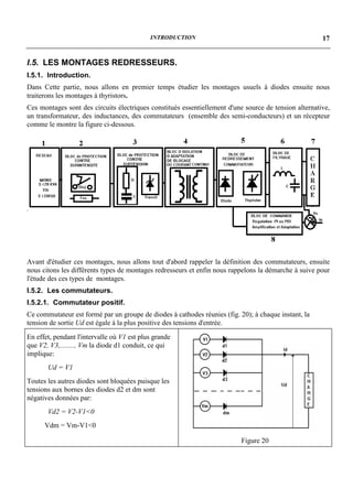 INTRODUCTION                                               17


I.5. LES MONTAGES REDRESSEURS.
I.5.1. Introduction.
Dans Cette partie, nous allons en premier temps étudier les montages usuels à diodes ensuite nous
traiterons les montages à thyristors.
Ces montages sont des circuits électriques constitués essentiellement d'une source de tension alternative,
un transformateur, des inductances, des commutateurs (ensemble des semi-conducteurs) et un récepteur
comme le montre la figure ci-dessous.




Avant d'étudier ces montages, nous allons tout d'abord rappeler la définition des commutateurs, ensuite
nous citons les différents types de montages redresseurs et enfin nous rappelons la démarche à suive pour
l'étude des ces types de montages.
I.5.2. Les commutateurs.
I.5.2.1. Commutateur positif.
Ce commutateur est formé par un groupe de diodes à cathodes réunies (fig. 20); à chaque instant, la
tension de sortie Ud est égale à la plus positive des tensions d'entrée.
En effet, pendant l'intervalle où V1 est plus grande
que V2, V3,........, Vm la diode d1 conduit, ce qui
implique:
       Ud = V1
Toutes les autres diodes sont bloquées puisque les
tensions aux bornes des diodes d2 et dm sont
négatives données par:
       Vd2 = V2-V1<0
      Vdm = Vm-V1<0

                                                                           Figure 20
 