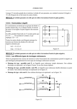 INTRODUCTION                                               18


Lorsque V2 sera plus grande des m tentions, la diode d2 sera passante, car, rendant la tension Ud égale à
V2, elle bloquera de ce fait toutes les autres diodes.
REGLE 1: la diode passante est celle qui est reliée à la tension d'entrée la plus positive.

I.5.2.2. Commutateur négatif.
Ce commutateur est formé par un groupe de diodes à
anodes réunies (fig. 21); à chaque instant, la tension
de sortie Ud est égale à la plus négative des tensions
d'entrée.
En effet, pendant l'intervalle où V1 est plus petite que
V2, V3,........, Vm la diode d1 conduit, ce qui
implique: Ud = -V1
Toutes les autres diodes sont bloquées puisque les
tensions aux bornes des diodes d2 et dm sont
négatives données par:
       Vd2 = V1-V2<0
       Vdm = V1-Vm<0                                                        Figure 21


REGLE 2: la diode passante est celle qui est reliée à la tension d'entrée la plus négative.
I.5.2.3. Les différents types de montages redresseurs.
Selon le groupement des sources de tensions et selon l'association des commutateurs positif et négatif, on
peut distinguer principalement les trois types de montages redresseurs suivants:
• Montage de type parallèle noté P, on l'appelle aussi redresseur simple alternance. Son schéma
  électrique est représenté sur la figure 22 pour le cas d'un réseau triphasé.
• Montage de type parallèle double noté PD, on l'appelle aussi redresseur double alternance ou pont
  de Graëtz. Son schéma électrique est représenté sur la figure 23.
• Montage de type série noté S. Son schéma électrique est représenté sur la figure 24.




                                                  Figure 22.
 