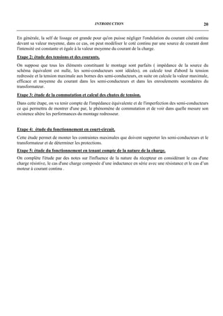 INTRODUCTION                                                 20


En générale, la self de lissage est grande pour qu'on puisse négliger l'ondulation du courant côté continu
devant sa valeur moyenne, dans ce cas, on peut modéliser le coté continu par une source de courant dont
l'intensité est constante et égale à la valeur moyenne du courant de la charge.
Etape 2: étude des tensions et des courants.
On suppose que tous les éléments constituant le montage sont parfaits ( impédance de la source du
schéma équivalent est nulle, les semi-conducteurs sont idéales), on calcule tout d'abord la tension
redressée et la tension maximale aux bornes des semi-conducteurs, en suite on calcule la valeur maximale,
efficace et moyenne du courant dans les semi-conducteurs et dans les enroulements secondaires du
transformateur.
Etape 3: étude de la commutation et calcul des chutes de tension.
Dans cette étape, on va tenir compte de l'impédance équivalente et de l'imperfection des semi-conducteurs
ce qui permettra de montrer d'une par, le phénomène de commutation et de voir dans quelle mesure son
existence altère les performances du montage redresseur.


Etape 4: étude du fonctionnement en court-circuit.
Cette étude permet de monter les contraintes maximales que doivent supporter les semi-conducteurs et le
transformateur et de déterminer les protections.
Etape 5: étude du fonctionnement en tenant compte de la nature de la charge.
On complète l'étude par des notes sur l'influence de la nature du récepteur en considérant le cas d'une
charge résistive, le cas d'une charge composée d’une inductance en série avec une résistance et le cas d’un
moteur à courant continu .
 