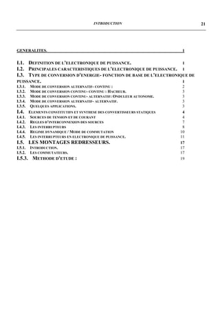 INTRODUCTION                           21




GENERALITES.                                                               1


I.1. DEFINITION DE L'ELECTRONIQUE DE PUISSANCE.                    1
I.2. PRINCIPALES CARACTERISTIQUES DE L'ELECTRONIQUE DE PUISSANCE. 1
I.3. TYPE DE CONVERSION D'ENERGIE- FONCTION DE BASE DE L'ELECTRONIQUE DE
PUISSANCE.                                                         1
I.3.1.    MODE DE CONVERSION ALTERNATIF- CONTINU :                         2
I.3.2.    MODE DE CONVERSION CONTINU- CONTINU : HACHEUR.                   3
I.3.3.    MODE DE CONVERSION CONTINU- ALTERNATIF: ONDULEUR AUTONOME.       3
I.3.4.    MODE DE CONVERSION ALTERNATIF- ALTERNATIF.                       3
I.3.5.    QUELQUES APPLICATIONS.                                           3
I.4.     ELEMENTS CONSTITUTIFS ET SYNTHESE DES CONVERTISSEURS STATIQUES    4
I.4.1.    SOURCES DE TENSION ET DE COURANT                                 4
I.4.2.    REGLES D’INTERCONNEXION DES SOURCES                              7
I.4.3.    LES INTERRUPTEURS                                                8
I.4.4.    REGIME DYNAMIQUE / MODE DE COMMUTATION                          10
I.4.5.    LES INTERRUPTEURS EN ELECTRONIQUE DE PUISSANCE.                 11
I.5. LES MONTAGES REDRESSEURS.                                            17
I.5.1.   INTRODUCTION.                                                    17
I.5.2.   LES COMMUTATEURS.                                                17
I.5.3.    METHODE D'ETUDE :                                               19
 