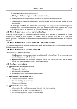 INTRODUCTION                                                  3


       A: Montage redresseur, nous distinguons:
       • Montages à diodes qui imposent une tension de sortie fixe.
       • Montage redresseur à thyristors qui permet d'avoir une tension de sortie variable.
       • Montage mixte : il est composé de diodes et de thyristors et permet d'avoir une tension de sortie
         commandée.
        B: Montages onduleurs non autonomes: ces montages sont composés uniquement de thyristors
       et pour pouvoir fonctionner en onduleur, il faut que la tension de sortie soit négative et la charge
       soit capable de fournir de l'énergie et en mesure d'absorber le courant de sortie positif.
I.3.2. Mode de conversion continu- continu : Hacheur.
En faisant varier le signal de commande de façon continue, il est possible de faire varier la valeur
moyenne de la tension de sortie soit de 0 à la tension d'entrée Ei (hacheur série), soit de Ei à une autre
tension supérieure Ei ( hacheur parallèle). Ces montages sont équivalent à un transformateur de tension en
alternatif.
I.3.3. Mode de conversion continu- alternatif: Onduleur autonome.
Ces montages permettent de produire une tension de sortie dont la forme d'onde et la fréquence sont tout à
fait indépendante du réseau.
I.3.4. Mode de conversion alternatif- alternatif.
On distingue deux types de conversion:
       • Gradateur: ces montages permettent la variation de la valeur efficace de la tension de sortie
         dont la fréquence est celle du réseau.
       • Cycloconvertisseur: ces montages permettent d'avoir une tension de sortie dont la forme
         d'onde et la fréquence sont différends des celles du réseau.
I.3.5. Quelques applications.
Les applications des montages redresseurs:
      • Chargeurs de batteries.
      • Excitation des alternateurs.
      • Contrôle de vitesse de machine à courant continu.
Les applications des montages hacheurs:
      • Alimentations continues variables.
      • Traction électrique (locomotive)
      • Métro et bus électrique
Les applications des onduleurs:
      • Alimentation des machines tournantes alternatives à vitesse variable.
      • Alimentation de sécurité et les centres de calcul.
      • Réseau de bord (d'avion, wagon de chemin de fer, ...)
 