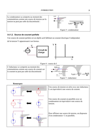 INTRODUCTION                                                    5


Le condensateur se comporte au moment des
commutations comme une source de tension car la
tension ne peut pas subir de discontinuité :



                                                                      Figure 5 : condensateur

I.4.1.2. Source de courant parfaite
Une source de courant parfaite est un dipôle actif débitant un courant électrique I indépendant
de la tension V apparaissant à ses bornes.




                                             Figure 6 : source de I
L’inductance se comporte au moment des
commutations comme une source de courant car
le courant ne peut pas subir de discontinuité


                                                                      Figure 7 : inductance

       Remarques
                                                        Une source de tension en série avec une inductance
                                                        L est équivalent à une source de courant.




                                                        Une source de courant en parallèle avec un
                                                        condensateur est équivalent à une source de
                                                        tension.




                                                        Pour affirmer une source de tension, on disposera
                                                        d’un condensateur C en parallèle.
 