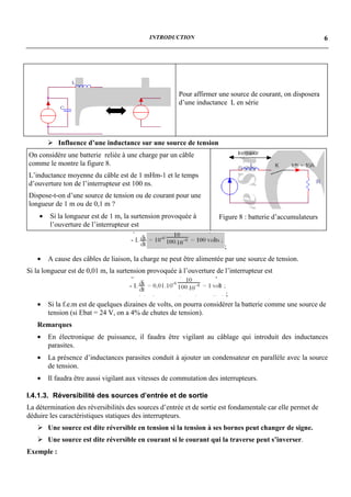 INTRODUCTION                                                    6




                                                       Pour affirmer une source de courant, on disposera
                                                       d’une inductance L en série




        ! Influence d’une inductance sur une source de tension
On considère une batterie reliée à une charge par un câble
comme le montre la figure 8.
L’inductance moyenne du câble est de 1 mHm-1 et le temps
d’ouverture ton de l’interrupteur est 100 ns.
Dispose-t-on d’une source de tension ou de courant pour une
longueur de 1 m ou de 0,1 m ?
    •   Si la longueur est de 1 m, la surtension provoquée à         Figure 8 : batterie d’accumulateurs
        l’ouverture de l’interrupteur est


                                                                       ;
   •    A cause des câbles de liaison, la charge ne peut être alimentée par une source de tension.
Si la longueur est de 0,01 m, la surtension provoquée à l’ouverture de l’interrupteur est


                                                                        ;
   •    Si la f.e.m est de quelques dizaines de volts, on pourra considérer la batterie comme une source de
        tension (si Ebat = 24 V, on a 4% de chutes de tension).
   Remarques
   •    En électronique de puissance, il faudra être vigilant au câblage qui introduit des inductances
        parasites.
   •    La présence d’inductances parasites conduit à ajouter un condensateur en parallèle avec la source
        de tension.
   •    Il faudra être aussi vigilant aux vitesses de commutation des interrupteurs.

I.4.1.3. Réversibilité des sources d’entrée et de sortie
La détermination des réversibilités des sources d’entrée et de sortie est fondamentale car elle permet de
déduire les caractéristiques statiques des interrupteurs.
   ! Une source est dite réversible en tension si la tension à ses bornes peut changer de signe.
   ! Une source est dite réversible en courant si le courant qui la traverse peut s’inverser.
Exemple :
 