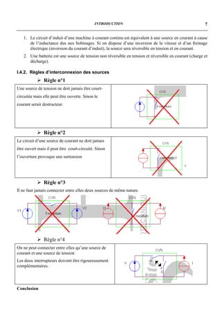 INTRODUCTION                                               7


   1. Le circuit d’induit d’une machine à courant continu est équivalent à une source en courant à cause
      de l’inductance dus aux bobinages. Si on dispose d’une inversion de la vitesse et d’un freinage
      électrique (inversion du courant d’induit), la source sera réversible en tension et en courant.
   2. Une batterie est une source de tension non réversible en tension et réversible en courant (charge et
      décharge).

I.4.2. Règles d’interconnexion des sources
           ! Règle n°1
Une source de tension ne doit jamais être court-
circuitée mais elle peut être ouverte. Sinon le
courant serait destructeur.




           ! Règle n°2
Le circuit d’une source de courant ne doit jamais
être ouvert mais il peut être court-circuité. Sinon
l’ouverture provoque une surtension




           ! Règle n°3
Il ne faut jamais connecter entre elles deux sources de même nature.




           ! Règle n°4
On ne peut connecter entre elles qu’une source de
courant et une source de tension
Les deux interrupteurs doivent être rigoureusement
complémentaires.




Conclusion
 