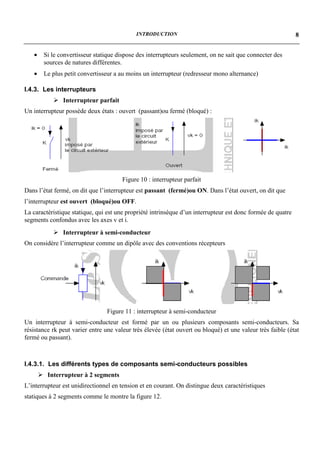 INTRODUCTION                                                     8


   •    Si le convertisseur statique dispose des interrupteurs seulement, on ne sait que connecter des
        sources de natures différentes.
   •    Le plus petit convertisseur a au moins un interrupteur (redresseur mono alternance)

I.4.3. Les interrupteurs
            ! Interrupteur parfait
Un interrupteur possède deux états : ouvert (passant)ou fermé (bloqué) :




                                       Figure 10 : interrupteur parfait
Dans l’état fermé, on dit que l’interrupteur est passant (fermé)ou ON. Dans l’état ouvert, on dit que
l’interrupteur est ouvert (bloqué)ou OFF.
La caractéristique statique, qui est une propriété intrinsèque d’un interrupteur est donc formée de quatre
segments confondus avec les axes v et i.
            ! Interrupteur à semi-conducteur
On considère l’interrupteur comme un dipôle avec des conventions récepteurs




                                 Figure 11 : interrupteur à semi-conducteur
Un interrupteur à semi-conducteur est formé par un ou plusieurs composants semi-conducteurs. Sa
résistance rk peut varier entre une valeur très élevée (état ouvert ou bloqué) et une valeur très faible (état
fermé ou passant).



I.4.3.1. Les différents types de composants semi-conducteurs possibles
       ! Interrupteur à 2 segments
L’interrupteur est unidirectionnel en tension et en courant. On distingue deux caractéristiques
statiques à 2 segments comme le montre la figure 12.
 