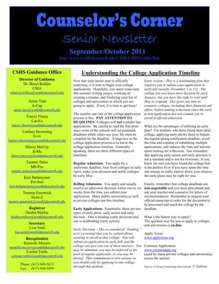 Counselor’s Corner
                                       Senior Newsletter
                                          September/October 2011
                                     http://www.southlakecarroll.edu/CSHS/CSHS2/index.htm


  CSHS Guidance Office                           Understanding the College Application Timeline
       Director of Guidance                 Now that your senior year is officially           Early Action – This is a nonbinding plan that
         Dr. Becci Rollins                  underway, it is time to begin your college        requires you to submit your application in
              CMA                           applications. Hopefully, you spent some time      early fall (usually November 1 or 15). The
 rebecca.rollins@southlakecarroll.edu       this summer writing essays, working on            college lets you know their decision by early
                                            creating a resume, and finalizing your list of    January, but you have the right to wait until
            Annie Tam                       colleges and universities to which you are        May to respond. This gives you time to
             A-Cap                          going to apply. If not, it is time to get busy!   compare colleges, including their financial aid
   annie.tam@southlakecarroll.edu                                                             offers, before making a decision since the early
                                            The number one rule of the college application    action application doe not commit you to
           Tracey Flores                    process is this: PAY ATTENTION TO                 enroll if offered admission.
              Car-Fo                        DEADLINES. Colleges will not consider late
  tracey.flores@southlakecarroll.edu        applications. Be careful to read the fine print What are the advantages of utilizing an early
         Lindsey Browning                   since some of the schools will set postmark     plan? For students who have found their ideal
                                            deadlines while others say your file must be    college, applying early allows them to bypass
               Fr-Ji
                                            complete by the deadline. A huge key to the     the regular spring notification deadline, avoid
lindsey.browning@southlakecarroll.edu
                                            college application process is to know the      the time and expense of submitting multiple
           Sherry McCoy                     college application timeline. Generally         applications, and reduces the time and anxiety
               Jj-Ma                        speaking, there are three different types of    spent waiting for a decision. Just remember
 sherry.mccoy@southlakecarroll.edu          timelines:                                      that applying early action and early decision is
                                                                                            not a mandate and is not for everyone. If you
           Tammy Pulse                      Regular Admission. You apply by a               know for sure you have found the college that
             Mb-Pos                         midwinter deadline, hear from colleges in early is the perfect fit or if you have spent the time
  tammy.pulse@southlakecarroll.edu          April, make your decision and notify colleges   and energy to really narrow down your choices
                                            by early May.                                   the early plans may be right for you.
          Keri Bettencourt
              Pot-Stol                      Rolling Admission. You apply and usually       Finally, remember that college deadlines are
keri.bettencourt@southlakecarroll.edu       receive an admission decision within two to sixnon-negotiable and you must plan ahead and
         Tammy Grasmick                     weeks from the time you submit your            ask your teacher and counselor for letters of
            Stom-Z                          application. Many public universities as well  recommendation. Remember to request your
tammy.grasmick@southlakecarroll.edu         as private colleges use this timeline.         official transcript in order for the document to
                                                                                           be processed and reach the college by the
            Registrar                       Early Applications. Essentially, there are two deadline.
           Deidra Mulloy                    types of early plans, early action and early
 deidra.mulloy@southlakecarroll.edu         decision. One is binding (early decision) and  What’s the fastest way to apply?
                                            one is nonbinding (early action).              The quickest way for you to apply to colleges
             Secretary                                                                     and universities is on-line.
             Lisa Neid                      Early Decision – This is considered “binding,”
    lisa.neid@southlakecarroll.edu          so it’s essential that you be certain about    Apply Texas
          Receptionists                     wanting to enroll at that college. You will    www.applytexas.org
         Raynelle Meyers                    submit an application in early fall, and the
raynelle.meyers@southlakecarroll.edu        college can give you one of three answers. You Common Application
                                            may be admitted, you may be deferred to the    www.commonapp.org
           Corina Tuttle
                                            pool of regular applicants, or you may be      (used by many private colleges and universities
 corinne.tuttle@southlakecarroll.edu
                                            denied. This commitment is very serious so     across the nation)
                                            you should only be applying to one college
       Phone: (817) 949-5813
                                            through this method.                           Source: College Counseling Sourcebook, 2nd Edition.
       Fax: (817) 949-5959
 
