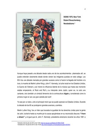 Aunque haya pasado un
puede entender claramente
60’s fue una década mar
luna, la muerte de Martin Luther King
la Guerra de Vietnam y así mismo la influencia latente de la música que hasta ese mo
estaba empezando, el Rock
cantante, sino también un símbolo femenino de la contracultura
primera mujer en ser una gran estrella del rock
Ya sea por un lado u otro el principal móvil
la década de los 60 se produjeron
Martin Luther King, fue un líder que buscaba la igualdad de los derechos civiles para la gente
de color, lucharía hasta su muerte por la
a dream” y al igual que él, John
1Extraído el 20 de julio de 2013 a las 13:20,
2 Extraído el 21 de julio de 2013 a las 14:38,
SIGNS 1970, New York
Robert Rauschenberg
Neodadaísmo
pasado una década desde cada uno de los acontecimientos
puede entender claramente desde donde vienen las imágenes puestas en este collage
una década marcada por grandes sucesos como lo fueron la llegada del hombre a la
muerte de Martin Luther King y John F. Kennedy, la lucha racial en
la Guerra de Vietnam y así mismo la influencia latente de la música que hasta ese mo
estaba empezando, el Rock and Roll y su interprete Janis Joplin, quien
sino también un símbolo femenino de la contracultura hippie y considerada como la
primera mujer en ser una gran estrella del rock2.
Ya sea por un lado u otro el principal móvil que se puede apreciar es Estados Unidos
la década de los 60 se produjeron grandes avances y cambios.
Martin Luther King, fue un líder que buscaba la igualdad de los derechos civiles para la gente
lucharía hasta su muerte por la causa apoyándose en su reconocido discurso
que él, John F. Kennedy -presidente americano durante
Extraído el 20 de julio de 2013 a las 13:20, http://cs.nga.gov.au/Detail.cfm?IRN=47248
Extraído el 21 de julio de 2013 a las 14:38, http://www.biography.com/people/janis-joplin-9357941
2
SIGNS 1970, New York
obert Rauschenberg
Neodadaísmo 1
a década desde cada uno de los acontecimientos plasmados allí, se
puestas en este collage. Los
como lo fueron la llegada del hombre a la
y John F. Kennedy, la lucha racial en los Estados Unidos,
la Guerra de Vietnam y así mismo la influencia latente de la música que hasta ese momento
, quien es, no solo una
y considerada como la
Estados Unidos. Durante
Martin Luther King, fue un líder que buscaba la igualdad de los derechos civiles para la gente
reconocido discurso “I have
durante los años 1961 a
9357941
 