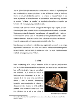 3
Monogram, 1955-59. Imagen 1
1963- lo apoyaría para que este caos racial tuviese un fin, o al menos una mejoría temporal3,
pero en este periodo de gobierno de Kennedy, no solo se intentarían mejorar las situaciones
internas del país, sino también las exteriores y es así como se involucra Vietnam en este
asunto, el presidente de los Estados Unidos de aquel entonces, decide aplicar bajo la promesa
de conquistar “ el alma y el corazón” de la población afroamericana, una política que
terminaría en la más dura y cruel guerra de destrucción.
La obra se puede relacionar fácilmente con el periodo del tiempo en el que se pintó, gracias a
que las imágenes que la componen son muy explicitas y permite así la conexión con la época.
Uno de los elementos más destacados es un astronauta, es la llegada del hombre a la luna en
la conocida carrera espacial que se dio entre la Unión Soviética y los Estados Unidos. Las dos
imágenes de Kennedy, la guerra de Vietnam, Janis Joplin y por último, aunque separadas, la
imagen de una persona de color superpuesta en la de Martin Luther King.
Esta obra es una representación, o mejor dicho es un registro de lo que sucedía en ese tiempo;
se podría tomar como denuncia en el hecho en que relata la historia contradictoria del gobierno
Kennedy, es decir, mientras trataba de establecer el orden y la paz al interior de su país,
invadía de forma agresiva y cruel a Vietnam.
EL AUTOR
Robert Rauschenberg (1925, Texas) se inicio en la práctica de la pintura a principios de los
años 50 con obras cercanas al expresionismo abstracto, pero pronto rechazó sus presupuesto
bajo la influencia de John Cage, de quien adoptó
una concepción de lo artístico que incluye la
aleatoriedad como manifestación de la vida y la
valoración de lo más banal como potencialmente
estético. A partir de entonces, Rauschenberg
incorporó a sus pinturas todo tipo de imágenes y
objetos encontrados al azar y las llamó combine-
paintings, unas obras en la que realizó una fusión
entre elementos de la baja y alta cultura, la
3 Jesús A. Campo Machado (21 de mayo de 2013) Humanismo, cultura y valores. Mujeres años 60’s.Universidad Pontificia
Bolivariana. Medellín.
 