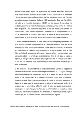 4
reproducción mecánica y objetiva con la gestualidad más violenta, la estudiada composición
con el hallazgo azaroso, la pintura con el dibujo y la escultura; unas obras, en fin, heterodoxas
y sin precedentes, con las que Rauschenberg diseña el umbral de un nuevo arte. Elementos
tan insólitos como una vieja colcha (La Cama, 1955), unas botellas (Coca-cola Plan, 1958), o
una cabra y un neumático (Monogram, 1955-59) por citar algunas de sus obras más
celebradas, pasaron a ser materiales habituales en sus trabajos, junto a recortes de periódicos,
trozos de plástico o tela, extensiones de pinturas en las que el color yace formando una
superficie plana o forma violentas salpicaduras o brochazos4 Fue un estilo predecesor al POP-
ART, el Neodadaísmo se caracteriza por la mezcla de objetos de la vida cotidiana entre sí, y
que sin importar de donde provengan se unen para formar una estructura y obra de arte.
En la obra que se está analizando, se puede ver que no solo pinta gente y objetos de la elite
social, sino que también lo hace partiendo de las clases bajas en ambas partes. En la obra,
pinta gente importante como lo son el presidente, un líder social, una cantante y un astronauta,
pero igualmente pinta a soldados y un hombre que, por lo que se ve está a punto de morir.
Estos son hechos de la vida cotidiana, la muerte y la guerra, la fama y el anonimato son cosas
que suceden a diario y es por esto que se caracterizan sus obras. Es esto lo que se destaca en
la pintura, el valor que le da a la gente del común al ponerla al lado de ciertas personalidades y
no solo eso, sino también el poder representar de una forma creativa las atrocidades que se
vivían es ese tiempo.
La obra representa a los Estados Unidos en la década de los 60’s. Aparecen en ella personas,
cuenta los acontecimientos vividos durante este periodo de tiempo en EE.UU y los personajes
que en ella aparecen son el sustento de la historia en sí, poseen una relación directa con la
historia ya que de otro modo no la hubiese podido pintar. Es un grupo de personas y
situaciones, aparece Martin Luther King en su lecho de muerte, un astronauta que deja ver en
el visor de su casco, parte de lo que se asume es la luna, de igual manera la sombra de su
compañero que es quien le toma la foto. Un hombre de color, que aparece ensangrentado y
que se apoya en sus rodillas y manos. Kennedy, de perfil mira hacia su horizonte, y entre el
astronauta y él aparecen unos soldados. Una cantante con un micrófono y se puede ver por su
expresión que grita, un carro con soldados americanos listos para la guerra.
4 MARTÍNEZ, Muños Amalia. 2001. Arte y arquitectura del siglo XX: La institucionalización de las vanguardias. Volumen II. España
 