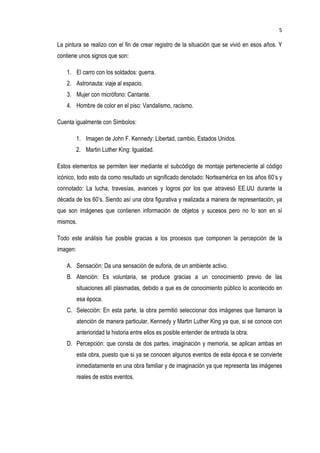 5
La pintura se realizo con el fin de crear registro de la situación que se vivió en esos años. Y
contiene unos signos que son:
1. El carro con los soldados: guerra.
2. Astronauta: viaje al espacio.
3. Mujer con micrófono: Cantante.
4. Hombre de color en el piso: Vandalismo, racismo.
Cuenta igualmente con Simbolos:
1. Imagen de John F. Kennedy: Libertad, cambio, Estados Unidos.
2. Martin Luther King: Igualdad.
Estos elementos se permiten leer mediante el subcódigo de montaje perteneciente al código
icónico, todo esto da como resultado un significado denotado: Norteamérica en los años 60’s y
connotado: La lucha, travesías, avances y logros por los que atravesó EE.UU durante la
década de los 60’s. Siendo así una obra figurativa y realizada a manera de representación, ya
que son imágenes que contienen información de objetos y sucesos pero no lo son en sí
mismos.
Todo este análisis fue posible gracias a los procesos que componen la percepción de la
imagen:
A. Sensación: Da una sensación de euforia, de un ambiente activo.
B. Atención: Es voluntaria, se produce gracias a un conocimiento previo de las
situaciones allí plasmadas, debido a que es de conocimiento público lo acontecido en
esa época.
C. Selección: En esta parte, la obra permitió seleccionar dos imágenes que llamaron la
atención de manera particular, Kennedy y Martin Luther King ya que, si se conoce con
anterioridad la historia entre ellos es posible entender de entrada la obra.
D. Percepción: que consta de dos partes, imaginación y memoria, se aplican ambas en
esta obra, puesto que si ya se conocen algunos eventos de esta época e se convierte
inmediatamente en una obra familiar y de imaginación ya que representa las imágenes
reales de estos eventos.
 