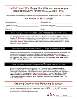 Limited Time Offer: Simply fill out this form to receive your
        COMPREHENSIVE FINANCIAL ANALYSIS - free
 Members who have already completed the Analysis are saving between $500 and $2500/month

                              Fax this form to: 888.223.6386
Company Name:                                          Contact Person:

Type of Business:                                      Number of Employees:

Phone: (       )                                       Email:

       Please attach your most recent    Credit Card Processing statement for review
      Our strategic partner has been in business for over 18 years, processes over $100B each year in
      transactions, and is the registered service provider for two of the most respected FDIC-insured
      banks: Bank of America and US Bank. Their strength allows us to offer members the lowest
      rates in the industry and the best customer service possible, as proven by their A+ Better
      Business Bureau standing.


           Please attach your most recent   Accounting / Payroll statement for review
      Through our relationship with this strategic partner, we have negotiated the most personalized and
      professional financial solution available. This provider will create flexible, customized
      solutions for each of our members, unique to their individual needs. They offer FREE year
      end processing of W-2’s and 1099’s, monthly agreements with NO LONG TERM CONTRACTS,
      and 100% accuracy guarantee.


        Please attach your most recent      Insurance / Renewal statement for review
      This provider has the capability to meet all of your insurance needs–Personal, Property,
      Business, Life, Health and Group Benefits. As the insurer of the Chicagoland BBB, their
      commitment to excellence is unprecedented and has been continuously proven over the past 20+
      years. Through this strategic partnership, members will save money and gain back valuable
      time, while their agent assists in a Human Resources capacity. This provider believes
      “Placing your business insurance is not the end of our work... it is the beginning.” We
      could not agree more.



              Creating Opportunities Reducing Expenses
      Fax this completed form and your statements today to       888.223.6386 and begin
      strengthening the core of your business.

                                                                 C    NG         ID #       website
 