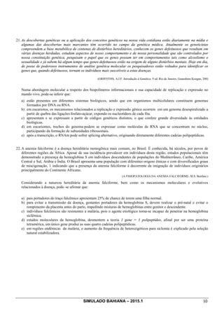 SIMULADO BAHIANA – 2015.1 10
21. As descobertas genéticas ou a aplicação dos conceitos genéticos na nossa vida cotidiana estão diariamente na mídia e
algumas das descobertas mais marcantes têm ocorrido no campo da genética médica. Atualmente os geneticistas
compreendem a base metabólica de centenas de distúrbios hereditários, conhecem os genes defeituosos que resultam em
várias doenças herdadas, estudam aspectos de nosso comportamento e de nossa personalidade que são controlados por
nossa constituição genética, pesquisam o papel que os genes possam ter em comportamentos tais como alcoolismo e
sexualidade e já sabem há algum tempo que genes defeituosos estão na origem de alguns distúrbios mentais. Hoje em dia,
de posse de poderosos instrumentos de análise genética molecular os pesquisadores estão voltados para identificar os
genes que, quando defeituosos, tornam os indivíduos mais suscetíveis a estas doenças.
(GRIFFITHS, A.J.F. Introdução à Genética. 9 ed. Rio de Janeiro, Guanabara Koogan, 200)
Numa abordagem molecular a respeito dos biopolímeros informacionais e sua capacidade de replicação e expressão no
mundo vivo, pode-se inferir que:
a) estão presentes em diferentes sistemas biológicos, sendo que em organismos multicelulares constituem genomas
formados por DNA ou RNA.
b) em eucariotos, os mecanismos relacionados a replicação e expressão gênica ocorrem em um genoma desespiralizado a
partir de quebra das ligações fosfato-açúcar, expondo os nucleotídeos de cada fita.
c) apresentam e se expressam a partir de códigos genéticos distintos, o que confere grande diversidade às entidades
biológicas.
d) em eucariontes, trechos do genoma podem se expressar como moléculas de RNA que se concentram no núcleo,
participando da formação de subunidades ribossomais.
e) após a transcrição, o RNAm pode sofrer splicing alternativo, originando diretamente diferentes cadeias polipeptídicas.
22. A anemia falciforme é a doença hereditária monogênica mais comum, no Brasil. É conhecida, há séculos, por povos de
diferentes regiões da África. Apesar de sua incidência prevalecer em indivíduos desta região, estudos populacionais têm
demonstrado a presença da hemoglobina S em indivíduos descendentes de populações do Mediterrâneo, Caribe, América
Central e Sul, Arábia e Índia. O Brasil apresenta uma população com diferentes origens étnicas e com diversificados graus
de miscigenação, 1 indicando que a presença da anemia falciforme é decorrente da imigração de indivíduos originários
principalmente do Continente Africano.
(A FISIOPATOLOGIA DA ANEMIA FALCIFORME- M.S. Benfato.)
Considerando a natureza hereditária da anemia falciforme, bem como os mecanismos moleculares e evolutivos
relacionados à doença, pode–se afirmar que:
a) pais portadores do traço falcêmico apresentam 25% de chance de terem uma filha normal.
b) para evitar a transmissão da doença, gestantes portadores da hemoglobina S, devem realizar o pré-natal e evitar o
rompimento da placenta antes do parto, impedindo misturas de hemoglobinas entre genitor e descendente.
c) indivíduos falcêmicos são resistentes a malária, pois o agente etiológico torna-se incapaz de penetrar na hemoglobina
siclêmica.
d) estudos moleculares da hemoglobina, desmentem a teoria 1 gene = 1 polipeptídeo, afinal por ser uma proteína
tetramérica, um único gene produz as suas quatro cadeias polipeptídicas.
e) em regiões endêmicas da malária, o aumento da frequência de heterozigóticos para siclemia é explicado pela seleção
natural estabilizadora.
 