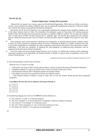 SIMULADO BAHIANA – 2015.1 11
Questões 23 e 24.
Genetic Engineering - Getting rid of a parasite
5
10
15
Malaria kills two people every minute, reports the World Health Organization. While there are efforts to develop a
vaccine, some researchers are taking a different track: they are genetically manipulating mosquitoes so that they simply
can’t transmit the malaria-causing parasite Plasmodium falciparum.
Researchers for the first time reported a way to genetically manipulate the mosquito strain Anopheles stephensi, one
of the major malaria carriers in India. The researchers first packaged a gene for florescence (for tracking purposes)
together with a fruit-fly gene that can jump from one place in a segment of DNA to another. The two genes were spliced
into a circular piece of DNA and then injected into A. stephensi eggs. The fruit-fly gene jumped into the mosquito
genome, taking the florescent gene with it. In theory, the florescent gene could be swapped with a gene for some other
trait.
Some mosquito strains cannot transmit P. falciparum even though they are infected with the parasite, explains Andrea
Crisanti, one of the researchers at Imperial College of Science, Technology & Medicine in London. Scientists first want
to use genetic manipulation to understand why some mosquitoes cannot transmit the parasite. Once that process is better
understood, it will open the possibility of replacing the wild population of malaria-carrying mosquitoes with an
engineered strain that cannot transmit the parasite.
Given the studies assessing ecological impact that have yet to be done, it’s unlikely that scientists will be unleashing
engineered mosquitoes soon. Meanwhile, the National Institute of Health is trying to hash out guidelines on how such
research should proceed. — G. S.
(Adapted from Popular Science, Medicine and Health. October 2012, p. 32)
23. Fill in the parentheses with T (true) or F (false).
About the text, it’s correct to say that:
( ) Researchers are trying to find a vaccine against malaria, a disease caused by the parasite Plasmodium falciparum.
( ) Anopheles stephensi is a species of malaria carrier which exists both in India and in Africa.
( ) All mosquitoes infected with P. falciparum parasite can transmit malaria.
( ) The subjects involved in the research have already concluded the studies.
( ) The National Institute of Health is trying to create rules on how the research should proceed about engineered
mosquitoes.
According to the text, the correct sequence, from top to bottom, is:
a) T T F F T
b) T F F F T
c) F T T F F
d) F F F T F
e) F F T T T
24. Considering language use in the text, the ONLY incorrect alternative is:
a) The connective “so that” (ℓ. 2) expresses purpose.
b) The word “swapped” (ℓ. 8) can be replaced by “exchanged” without any change in meaning.
c) The connective “even though” (ℓ. 9) expresses reason.
d) The verb “will be unleashing” (ℓ. 14) is in the Future Continuous Tense.
e) The modal verb “should” (ℓ. 16) expresses recommendation.
25.
 