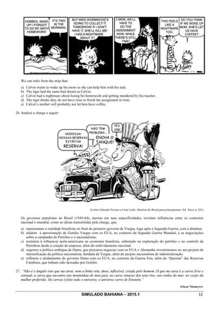 SIMULADO BAHIANA – 2015.1 12
We can infer from the strip that:
a) Calvin wants to wake up his mom so she can help him with his task.
b) The tiger had the same bad dream as Calvin.
c) Calvin had a nightmare about losing his homework and getting murdered by his teacher.
d) The tiger thinks they do not have time to finish the assignment in time.
e) Calvin’s mother will probably not let him have coffee.
26. Analise a charge a seguir:
(Carlos Eduardo Novaes e César Lobo. História do Brasil para principiantes. Ed. Ática. p. 241)
Os governos populistas no Brasil (1945-64), mesmo em suas especificidades, revelam influências entre os contextos
nacional e mundial, como as ideias transmitidas pela charge, que:
a) representam a realidade brasileira no final do primeiro governo de Vargas, logo após a Segunda Guerra, com a ditadura.
b) aludem à aproximação de Getúlio Vargas com os EUA, no contexto da Segunda Guerra Mundial, e as negociações
sobre a campanha do Petróleo e o nacionalismo.
c) remetem à influencia norte-americana na economia brasileira, sobretudo na exploração do petróleo e no controle da
Petrobras desde a criação da empresa, além do endividamento nacional.
d) sugerem a política ambígua de Dutra, que procurou negociar com os EUA e Alemanha investimentos no seu projeto de
intensificação da política nacionalista, herdada de Vargas, além do projeto nacionalista de industrialização.
e) refletem o alinhamento do governo Dutra com os EUA, no contexto da Guerra Fria, além da “Queima” das Reservas
Cambiais, que tinham sido deixadas por Getúlio.
27. “Não é o ângulo reto que me atrai, nem a linha reta, dura, inflexível, criada pelo homem. O que me atrai é a curva livre e
sensual, a curva que encontro nas montanhas do meu país, no curso sinuoso dos seus rios, nas ondas do mar, no corpo da
mulher preferida. De curvas é feito todo o universo, o universo curvo de Einstein.”
(Oscar Niemeyer)
 