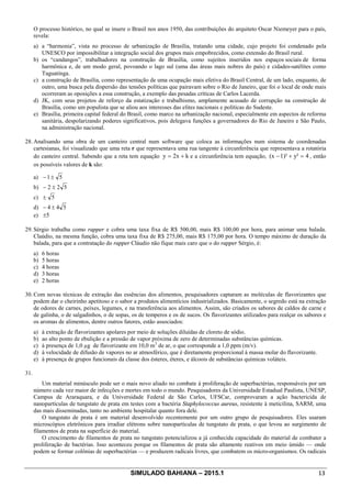 SIMULADO BAHIANA – 2015.1 13
O processo histórico, no qual se insere o Brasil nos anos 1950, das contribuições do arquiteto Oscar Niemeyer para o país,
revela:
a) a “harmonia”, vista no processo de urbanização de Brasília, tratando uma cidade, cujo projeto foi condenado pela
UNESCO por impossibilitar a integração social dos grupos mais empobrecidos, como extensão do Brasil rural.
b) os “candangos”, trabalhadores na construção de Brasília, como sujeitos inseridos nos espaços sociais de forma
harmônica e, de um modo geral, povoando o lago sul (uma das áreas mais nobres do país) e cidades-satélites como
Taguatinga.
c) a construção de Brasília, como representação de uma ocupação mais efetiva do Brasil Central, de um lado, enquanto, de
outro, uma busca pela dispersão das tensões políticas que pairavam sobre o Rio de Janeiro, que foi o local de onde mais
ocorreram as oposições a essa construção, a exemplo das pesadas críticas de Carlos Lacerda.
d) JK, com seus projetos de reforço da estatização e trabalhismo, amplamente acusado de corrupção na construção de
Brasília, como um populista que se aliou aos interesses das elites nacionais e políticas do Sudeste.
e) Brasília, primeira capital federal do Brasil, como marco na urbanização nacional, especialmente em aspectos de reforma
sanitária, despolarizando poderes significativos, pois delegava funções a governadores do Rio de Janeiro e São Paulo,
na administração nacional.
28. Analisando uma obra de um canteiro central num software que coloca as informações num sistema de coordenadas
cartesianas, foi visualizado que uma reta r que representava uma rua tangente à circunferência que representava a rotatória
do canteiro central. Sabendo que a reta tem equação k2xy += e a circunferência tem equação, 4y²1)²(x =+- , então
os possíveis valores de k são:
a) 51±-
b) 522 ±-
c) 5±
d) 544 ±-
e) 5±
29. Sérgio trabalha como rapper e cobra uma taxa fixa de R$ 500,00, mais R$ 100,00 por hora, para animar uma balada.
Claúdio, na mesma função, cobra uma taxa fixa de R$ 275,00, mais R$ 175,00 por hora. O tempo máximo de duração da
balada, para que a contratação do rapper Cláudio não fique mais caro que o do rapper Sérgio, é:
a) 6 horas
b) 5 horas
c) 4 horas
d) 3 horas
e) 2 horas
30. Com novas técnicas de extração das essências dos alimentos, pesquisadores captaram as moléculas de flavorizantes que
podem dar o cheirinho apetitoso e o sabor a produtos alimentícios industrializados. Basicamente, o segredo está na extração
de odores de carnes, peixes, legumes, e na transferência aos alimentos. Assim, são criados os sabores de caldos de carne e
de galinha, o de salgadinhos, o de sopas, os de temperos e os de sucos. Os flavorizantes utilizados para realçar os sabores e
os aromas de alimentos, dentre outros fatores, estão associados:
a) à extração de flavorizantes apolares por meio de soluções diluídas de cloreto de sódio.
b) ao alto ponto de ebulição e a pressão de vapor próxima de zero de determinadas substâncias químicas.
c) à presença de 1,0 µg de flavorizante em 10,0 m3
de ar, o que corresponde a 1,0 ppm (m/v).
d) à velocidade de difusão de vapores no ar atmosférico, que é diretamente proporcional à massa molar do flavorizante.
e) à presença de grupos funcionais da classe dos ésteres, éteres, e álcoois de substâncias químicas voláteis.
31.
Um material minúsculo pode ser o mais novo aliado no combate à proliferação de superbactérias, responsáveis por um
número cada vez maior de infecções e mortes em todo o mundo. Pesquisadores da Universidade Estadual Paulista, UNESP,
Campus de Araraquara, e da Universidade Federal de São Carlos, UFSCar, comprovaram a ação bactericida de
nanopartículas de tungstato de prata em testes com a bactéria Staphylococcus aureus, resistente à meticilina, SARM, uma
das mais disseminadas, tanto no ambiente hospitalar quanto fora dele.
O tungstato de prata é um material desenvolvido recentemente por um outro grupo de pesquisadores. Eles usaram
microscópios eletrônicos para irradiar elétrons sobre nanopartículas de tungstato de prata, o que levou ao surgimento de
filamentos de prata na superfície do material.
O crescimento de filamentos de prata no tungstato potencializou a já conhecida capacidade do material de combater a
proliferação de bactérias. Isso aconteceu porque os filamentos de prata são altamente reativos em meio úmido — onde
podem se formar colônias de superbactérias — e produzem radicais livres, que combatem os micro-organismos. Os radicais
 